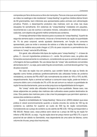 3305
compostas por feno de leucena ou feno de maniçoba. Para as crias que acompanharam
as mães na caatinga e não receberam “creep-feeding” os ganhos médios diários foram
de 60 g/animal/dia, bem inferiores aos apresentados pelos animais com alimentação
privativa. Porém, o desempenho produtivo das matrizes com as crias nas duas
situações foi semelhante. Em sistemas de “creep-feeding” instalados em piquetes,
recomenda-se o uso de cochos e cercados móveis, colocados em diferentes locais a
cada lote, com objetivo de garantir melhor ambiente aos cordeiros.
O manejo alimentar é fator decisivo para o sucesso do “creep-feeding”.Apartir da
segunda semana após o nascimento, inicia-se o fornecimento da ração na quantidade
de 1% do peso corporal, sendo ajustado diariamente, em função do consumo
apresentado, para se evitar o excesso de sobras e a falta da ração. Normalmente, o
consumo de matéria seca pode chegar a 2,5% do peso corporal e a permanência dos
animais no “creep” varia de 60 a 90 dias.
Em geral, são utilizados três tipos de rações para “creep-feeding”: 1 - à base de
grãos, 2 - rica em ingredientes proteicos e 3 - verde. No primeiro caso, os grãos são
fornecidos exclusivamente no comedouro, considerando-se que os animais têm acesso
a forragens de boa qualidade. No uso desse tipo de “creep” são aceitáveis conversões
alimentares de 5:1, ou seja, para cada 5 kg de concentrado, o animal deverá ganhar 1 kg
de peso corporal.
No caso da ração rica em proteína, que contém farelo de soja ou farelo de
algodão como fontes proteicas (preferencialmente são utilizadas fontes de proteína
verdadeira), os teores de PB e NDT são normalmente da ordem de 18% e 70% da MS,
respectivamente. Após o animal se habituar a consumir essa ração, pode-se limitar o
consumo diário com a inclusão de 2% a 8% de sal comum ou reduzir a quantidade de
ração fornecida diariamente, para se evitar prejuízos na digestibilidade da forragem.
No “creep” verde são utilizadas forragens de boa qualidade. Nesse caso, nas
áreas adjacentes ao pastejo das matrizes são cultivados esses pastos destinados às
crias. Dos pastos das matrizes para o das crias há passagens que permitem apenas o
acesso dos cordeiros e cabritos.
Quanto à rentabilidade do “creep-feeding”, Neiva et al. (2004) relatam que essa
prática é viável economicamente quando a receita oriunda da venda de 100 kg de
cordeiros ou cabritos for superior ao custo de 500 kg de ração concentrada.
Considerando-se o preço do cordeiro ou do cabrito de R$ 3,50, 100 kg correspondem a
R$ 350,00. Nesse caso, essa prática será viável se o preço de 500 kg de ração for
inferior a R$ 350,00, ou seja, 1 kg de ração deve ter preço menor que R$ 0,70, o que é
possível de ser obtido no Semiárido, mas dependente de uma série de fatores, como
volume de chuvas, preço dos insumos etc.
 