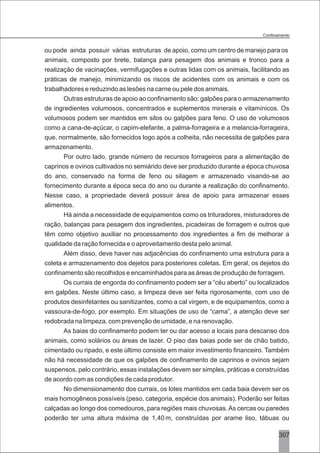 3307
ou pode ainda possuir várias estruturas de apoio, como um centro de manejo para os
animais, composto por brete, balança para pesagem dos animais e tronco para a
realização de vacinações, vermifugações e outras lidas com os animais, facilitando as
práticas de manejo, minimizando os riscos de acidentes com os animais e com os
trabalhadores e reduzindo as lesões na carne ou pele dos animais.
Outras estruturas de apoio ao confinamento são: galpões para o armazenamento
de ingredientes volumosos, concentrados e suplementos minerais e vitamínicos. Os
volumosos podem ser mantidos em silos ou galpões para feno. O uso de volumosos
como a cana-de-açúcar, o capim-elefante, a palma-forrageira e a melancia-forrageira,
que, normalmente, são fornecidos logo após a colheita, não necessita de galpões para
armazenamento.
Por outro lado, grande número de recursos forrageiros para a alimentação de
caprinos e ovinos cultivados no semiárido deve ser produzido durante a época chuvosa
do ano, conservado na forma de feno ou silagem e armazenado visando-se ao
fornecimento durante a época seca do ano ou durante a realização do confinamento.
Nesse caso, a propriedade deverá possuir área de apoio para armazenar esses
alimentos.
Há ainda a necessidade de equipamentos como os trituradores, misturadores de
ração, balanças para pesagem dos ingredientes, picadeiras de forragem e outros que
têm como objetivo auxiliar no processamento dos ingredientes a fim de melhorar a
qualidade da ração fornecida e o aproveitamento desta pelo animal.
Além disso, deve haver nas adjacências do confinamento uma estrutura para a
coleta e armazenamento dos dejetos para posteriores coletas. Em geral, os dejetos do
confinamento são recolhidos e encaminhados para as áreas de produção de forragem.
Os currais de engorda do confinamento podem ser a “céu aberto” ou localizados
em galpões. Neste último caso, a limpeza deve ser feita rigorosamente, com uso de
produtos desinfetantes ou sanitizantes, como a cal virgem, e de equipamentos, como a
vassoura-de-fogo, por exemplo. Em situações de uso de “cama”, a atenção deve ser
redobrada na limpeza, com prevenção de umidade, e na renovação.
As baias do confinamento podem ter ou dar acesso a locais para descanso dos
animais, como solários ou áreas de lazer. O piso das baias pode ser de chão batido,
cimentado ou ripado, e este último consiste em maior investimento financeiro. Também
não há necessidade de que os galpões de confinamento de caprinos e ovinos sejam
suspensos, pelo contrário, essas instalações devem ser simples, práticas e construídas
de acordo com as condições de cada produtor.
No dimensionamento dos currais, os lotes mantidos em cada baia devem ser os
mais homogêneos possíveis (peso, categoria, espécie dos animais). Poderão ser feitas
calçadas ao longo dos comedouros, para regiões mais chuvosas.As cercas ou paredes
poderão ter uma altura máxima de 1,40 m, construídas por arame liso, tábuas ou
 