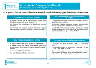 Le contexte de la gestion d’actifs
                        Un secteur en cours de transformation

• La gestion d’actifs a considérablement évolué sous l’action conjuguée des facteurs ci-dessous :

              Un nouvel environnement financier                              Des changements structurels au niveau
                                                                                         du secteur
      Un secteur marqué par la crise financière depuis 2008            Une intensification de la concurrence (nouveaux acteurs /
       (décollecte, baisse de la valeur des actifs…)                     globalisation des activités)
      Une défiance des investisseurs à l’égard des marchés             Une course à la taille critique qui pousse à la concentration
       financiers                                                        (fusion entre gérants / entre banques dépositaires…)
      Une montée des risques (risques financiers, risques              Une évolution des business modèles qui impacte toute la
       opérationnels et notamment la fraude, risque systémique…)         chaine de valeur (ex: réorganisation des activités de gestion
                                                                         autour de modèles de type « core-satellite »)




              Une évolution des attentes clients                             Un poids croissant de la réglementation
      Un besoin de sécurité accru de la part des investisseurs         La réponse des Etats à la crise : FATCA, Dodd-Frank,
      La volonté d’une plus grande transparence (tarification,          EMIR…
       caractéristiques des produits en matière de performance /        Un marché européen qui se structure : directives OPCVM,
       risques)                                                          UCITS 4 et 5, MIFID 2, AIFM…
      De nouveaux produits et services                                 De nouvelles réglementations qui impactent les clients
      Une volonté de diversifier les placements                         institutionnels et obligent les professionnels de la gestion à
                                                                         adapter leurs offres : Bâle III, Solvency II




                                                                   2
 