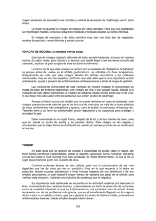 mayor sensación de saciedad a las comidas y retarda la sensación de ―estómago vacío‖ entre
horas.

       Lo mejor es guardar el vinagre en frascos de vidrio cerrados. Para que sus cualidades
se mantengan intactas, evita las vinagreras metálicas y colócalo alejado de olores intensos.

        El vinagre de manzana o de sidra combina muy bien con todo tipo de vegetales,
recetas de pescado, carnes blancas y salsas suaves.



VINAGRE DE MÓDENA, la variedad menos ácida

        Este tipo de vinagre originario del norte de Italia, se está haciendo un hueco en nuestra
cocina. Su sabor fuerte, pero dulzón y su textura, que puede llegar a ser tan densa como la del
caramelo, explican la gran acogida de este exclusivo condimento.

        La razón por la que este vinagre se conoce con el apelativo de ―balsámico de Módena‖
es porque antes de usarse en el ámbito gastronómico, se utilizaba con fines terapéuticos.
Antiguamente se creía que este vinagre aliviaba los dolores reumáticos y las molestias
menstruales. Hoy en día, los expertos confirman que este aliño ejerce una importante acción
antioxidante, ayuda a prevenir las enfermedades cardiovasculares y limita el riesgo de gastritis.

        Las variaciones comerciales de esta variedad de vinagre mezclan el concentrado de
mosto (la base del Módena tradicional), con vinagre de vino y con azúcar líquido. Debido a la
inclusión de este último ingrediente, el vinagre de Módena resulta menos ácido que el de vino,
lo que hace más adecuado entre las personas que sufren acidez de estómago.

         Aunque al llevar azúcar (un detalle que no puede olvidarse en caso de diabetes), este
vinagre proporciona más calorías que el de vino o el de manzana, se trata de un buen sustituto
de otros condimentos más energéticos y grasos, como el aceite, la mayonesa, el ketchup etc.
También tiene a su favor su considerable acción depurativa y su capacidad para proteger y
revitalizar la piel.

       Debe mantenerse en un lugar fresco, alejado de la luz y de las fuentes de calor, para
que no pierda su punto de acidez y su peculiar dulzor. Este vinagre es tan espeso y
concentrado que la mejor forma de distribuirlo es usando un envase provisto de un dosificador
en espray.




YOGURT

        En toda dieta que se aprecie de variada o equilibrada no puede faltar el yogurt, por
tener tantos beneficios comprobados, desde el aspecto nutricional, como funcional, compone
una de las dietas a nivel mundial muy bien aceptadas, la ―Dieta Mediterránea‖, la que le da un
lugar preponderante, junto con el aceite de oliva.

         Contiene proteínas lácteas de alta calidad, pero con la característica de ser más
digeribles que las de otros por ser un probiótico. Hoy en lo que respecta a la leche en
particular, existen muchas desidencias a nivel mundial respecto de sus beneficios o de sus
efectos secundarios, lo cual requerirá mayor tiempo de estudios por parte de la ciencia para
verificar esta situación, habiendo una industria tan poderosa que la respalda.

         Su importancia más destacada se encuentra en la actividad intestinal por favorecer la
flora, incrementando las bacterias buenas, y favoreciendo así tanto la absorción de nutrientes
como la movilidad intestinal, lo que es fundamental en una sociedad como la actual, donde
representa uno de los problemas más graves, que es el estreñimiento llegando en la mayoría
de los casos a un estado crónico, que va a generar toxemias de distinta índole, promoviendo
enfermedades diversas, desde simples alergias hasta cáncer.


                                              102
 