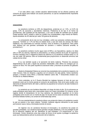 Y en este último caso, existen estudios determinantes de los efectos positivos del
consumo de yogurt para realizar una acción preventiva, lo cual es verdaderamente importante
para nuestra salud.




ZANAHORIA

        La zanahoria contiene un 20% de desperdicios, proteínas en un 1,5%, un 0,2% de
grasa, 7,3% de azúcares y abundantes vitaminas. Predomina la de tipo A en forma de
provitaminas, sólo igualada por las espinacas, y con casi el doble de cantidad que el perejil.
Posee también hierro, potasio y calcio en niveles muy considerables y algo menos de fósforo.
Aporta alrededor de 40 calorías por cada 100 gramos de alimento.

         La composición de la raíz es muy compleja y entre sus azúcares contiene glucosa y
sacarosa. También un 1,7% de fibra en estado bruto y casi otro tanto de cenizas. No faltan
fosfáticos, muy apreciados en nutrición humana, como la lecitina y la glutamina. Pero sobre
todo destaca por sus grandes cantidades de caroteno o materia colorante amarilla, la
provitamina A.

        La zanahoria contiene mucho agua (casi el 90%) y es hipocalórica, aporta a la dieta
sólo un 40% de calorías. Además es antioxidante y un eficaz protector de la piel. El organismo
humano necesita unos 2 miligramos diarios de vitamina A y la zanahoria contiene entre 4 y 10
mg. por cada 100 gramos. Esto es fundamental para proporcionar un desarrollo armónico del
cuerpo de los niños.

        A su vez también ayuda a la secreción de leche materna. Previene los procesos
degenerativos de la piel y regula los procesos intestinales. Esto último se consigue por su
riqueza en fibra. Por otra parte equilibra la secreción biliar y favorece el aumento de glóbulos
rojos.

        Desde la Antigüedad Clásica se conocían las propiedades de la zanahoria respecto a la
vista humana. Esta se refuerza y agudiza con el consumo de esta planta. Varios escritores
griegos y romanos como Plinio y Columela hablaron sobre ella. Y Dioscórides ensalzó sus
virtudes en su Materia Médica.

        Como anécdota, en la II Guerra Mundial los ingleses lanzaron el bulo de que sus
aviadores veían por la noche gracias al consumo de zanahorias. Esto sirvió para ocultar a los
alemanes el descubrimiento del radar y además se popularizó el consumo de esta hortaliza en
el Reino Unido.

        La zanahoria es una hortaliza disponible a lo largo de todo el año. En la primavera se
suele entresacar para hacer sitio y que pueda crecer con mayor comodidad. En invierno, en los
lugares donde la temperatura no es muy extrema, las zanahorias aguantan en la tierra
protegidas como mucho con un manto de paja. En el peor de los casos se extraen antes de las
primeras heladas fuertes y se conservan enterradas bajo arena.

        Por sus características la zanahoria ofrece una protección básica a la epidermis cuando
la piel se expone a los rayos solares. También mediante algunos alimentos la piel puede
permanecer suave, tersa y bronceada durante el verano.

       Un régimen rico en carotenos favorece el bronceado y la zanahoria los posee en
grandes cantidades. Los carotenos tienen grandes virtudes dietéticas y a la vez protegen la piel
de la influencia negativa del sol. Mantienen la piel hidratada y le proporcionan un tono
bronceado. Comer zanahoria unos días antes de tomar el sol ayuda a proteger la epidermis
pues sus betacarotenos activan la producción de la melanina.


                                              103
 