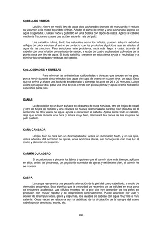 CABELLOS RUBIOS

       Loción: hierve en medio litro de agua dos cucharadas grandes de manzanilla y reduce
su volumen a la mitad dejándolo enfriar. Añade el zumo de limón y una cucharada sopera de
agua oxigenada. Cuélalo todo y guárdalo en una botella con tapón de rosca. Aplica al cabello
mediante fricciones suaves que actúen sobre la raíz del pelo.

         Los cabellos rubios, tanto los naturales como los teñidos, pueden adquirir extraños
reflejos de color verdoso al entrar en contacto con los productos alguicidas que se añaden al
agua de las piscinas. Para solucionar este problema, nada más llegar a casa, aclárate el
cabello con una infusión concentrada de sauce, a razón de cuatro cucharadas colmadas de la
planta seca por litro de agua. El ácido salicílico presente en esta planta ayuda a neutralizar y a
eliminar las tonalidades verdosas del cabello.



CALLOSIDADES Y DUREZAS

                Para eliminar las antiestéticas callosidades y durezas que crecen en los pies,
pon a hervir durante cinco minutos dos tazas de copa de avena en cuatro litros de agua. Deja
que se enfríe y añade una tacita de bicarbonato y sumerge los pies de 20 a 30 minutos. Luego
aclara con agua tibia, pasa una lima de pies o frota con piedra pómez y aplica crema hidratante
específica para pies.



CANAS

        La decocción de un buen puñado de cáscaras de nuez hervidas, otro de hojas de nogal
y otro de hojas de romero y una cáscara de huevo desmenuzada durante diez minutos en el
contenido de dos vasos de agua, ayuda a oscurecer el cabello. Aplica sobre todo el cabello,
deja que actúe durante una hora y aclara muy bien, disimulará las canas de las mujeres de
pelo castaño.



CARA CANSADA

         Limpia bien tu cara con un desmaquillador, aplica un iluminador fluido y en los ojos,
utiliza además del corrector de ojeras, unas sombras claras, así conseguirás dar más luz al
rostro y eliminar el cansancio.



CARMÍN DURADERO

        Si acostumbras a pintarte los labios y quieres que el carmín dure más tiempo, aplícate
en ellos, antes de pintártelos, un poquito de corrector de ojeras y extiéndelo bien, el carmín no
se moverá.



CASPA

        La caspa representa una pequeña alteración de la piel del cuero cabelludo, a modo de
dermatitis seborreica. Esto significa que la velocidad de recambio de las células en esta zona
se encuentra acelerada. Las células muertas de la piel que hay alrededor de los pelos se
producen con mayor rapidez y se desprenden continuamente. Puede aparecer por usar y
abusar de champús lacas, geles y espumas, los lavados de cabeza con agua muy fría o muy
caliente. Otras veces se relaciona con la debilidad de la circulación de la sangre del cuero
cabelludo por ansiedad, estrés, etc.



                                               111
 