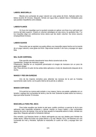 LABIOS, MASCARILLA

        Mezcla una cucharada de yogur natural con unas gotas de limón. Aplícala sobre los
labios durante 20 minutos. Después, retírala con agua tibia y estarán lisos e hidratados para
que puedas maquillarlos como deseas.



LABIOS PLANOS

       Un truco de maquillaje que te ayudará consiste en aplicar una línea muy sutil justo por
encima del labio superior. Creará un volumen estratégico en esa zona y te gustarás más. Y si
los maquillas elige con preferencia tonos claros que les darán volumen: los tonos oscuros
empequeñecen la boca.



LABIOS SUAVES

       Para evitar que se agrieten se puede utilizar una mascarilla casera hecha con la mezcla
de un yogur natural y unas gotas de limón. Deja actuar durante ¾ de hora y enjuaga con agua
tibia.



MAL OLOR CORPORAL

        Este sencillo remedio desodorante hace efecto durante todo el día:
Ingredientes: Vinagre de manzana y agua.
Preparación: Mezclar en un recipiente pulverizador el vinagre de manzana con un poco de
agua para rebajar
Uso: Para eliminar el sudor de las axilas debe aplicarse a modo de desodorante después de la
ducha.


MANOS Y PIES SIN DUREZAS

      Uno de los mejores remedios para ablandar las durezas de la piel es frotarlas
suavemente cada noche, con la parte interna de la piel de un plátano.



MANOS CORTADAS

       Si la piel de tus manos está cortada o muy reseca, hierve una patata, aplástala con un
tenedor y agrega dos cucharadas de leche y dos de miel. Extiende la pasta sobre tus manos y
deja que actúe durante 15 minutos.




MASCARILLA PARA PIEL SECA

        Para todas aquellas que tenéis la piel seca, podéis contribuir a suavizar la de la cara
aplicando esta mascarilla excelente y natural: mezcla un huevo batido y dos cucharadas
soperas de zumo de naranja. Una vez se haya secado la mascarilla sobre tu rostro, retírala con
agua tibia. Después aplícate tu hidratante habitual.

Otro remedio: Los fresones tienen un efecto astringente por eso son ideales para hidratar las
pieles secas. Utiliza los frutos con pulpa blanca y no roja. Mezcla 125 g. de fresones con una
cucharada de miel y tritúralos. Aplícate la mascarilla un cuarto de hora y enjuaga bien con
agua.


                                             115
 