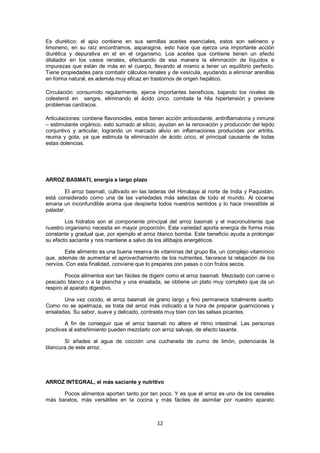 Es diurético: el apio contiene en sus semillas aceites esenciales, estos son selineno y
limoneno, en su raíz encontramos, asparagina, esto hace que ejerza una importante acción
diurética y depurativa en el en el organismo. Loa aceites que contiene tienen un efecto
dilatador en los vasos renales, efectuando de esa manera la eliminación de líquidos e
impurezas que están de más en el cuerpo, llevando al mismo a tener un equilibrio perfecto.
Tiene propiedades para combatir cálculos renales y de vesícula, ayudando a eliminar arenillas
en forma natural, es además muy eficaz en trastornos de origen hepático.

Circulación: consumido regularmente, ejerce importantes beneficios, bajando los niveles de
colesterol en sangre, eliminando el ácido úrico, combate la hila hipertensión y previene
problemas cardíacos.

Articulaciones: contiene flavonoides, estos tienen acción antioxidante, antinflamatoria y inmune
– estimulante orgánico, esto sumado al silicio, ayudan en la renovación y producción del tejido
conjuntivo y articular, logrando un marcado alivio en inflamaciones producidas por artritis,
reuma y gota, ya que estimula la eliminación de ácido úrico, el principal causante de todas
estas dolencias.




ARROZ BASMATI, energía a largo plazo

        El arroz basmati, cultivado en las laderas del Himalaya al norte de India y Paquistán,
está considerado como una de las variedades más selectas de todo el mundo. Al cocerse
emana un inconfundible aroma que despierta todos nuestros sentidos y lo hace irresistible al
paladar.

        Los hidratos son el componente principal del arroz basmati y el macronutriente que
nuestro organismo necesita en mayor proporción. Esta variedad aporta energía de forma más
constante y gradual que, por ejemplo el arroz blanco bomba. Este beneficio ayuda a prolongar
su efecto saciante y nos mantiene a salvo de los altibajos energéticos.

        Este alimento es una buena reserva de vitaminas del grupo Ba, un complejo vitamínico
que, además de aumentar el aprovechamiento de los nutrientes, favorece la relajación de los
nervios. Con esta finalidad, conviene que lo prepares con pasas o con frutos secos.

        Pocos alimentos son tan fáciles de digerir como el arroz basmati. Mezclado con carne o
pescado blanco o a la plancha y una ensalada, se obtiene un plato muy completo que da un
respiro al aparato digestivo.

       Una vez cocido, el arroz basmati de grano largo y fino permanece totalmente suelto.
Como no se apelmaza, se trata del arroz más indicado a la hora de preparar guarniciones y
ensaladas. Su sabor, suave y delicado, contrasta muy bien con las salsas picantes.

        A fin de conseguir que el arroz basmati no altere el ritmo intestinal. Las personas
proclives al estreñimiento pueden mezclarlo con arroz salvaje, de efecto laxante.

       Si añades al agua de cocción una cucharada de zumo de limón, potenciarás la
blancura de este arroz.




ARROZ INTEGRAL, el más saciante y nutritivo

      Pocos alimentos aportan tanto por tan poco. Y es que el arroz es uno de los cereales
más baratos, más versátiles en la cocina y más fáciles de asimilar por nuestro aparato



                                              12
 