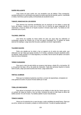 SUEÑO RELAJANTE

        Unas horas de buen sueño son una excelente cura de belleza. Para conseguirlo,
ayúdate echando en tu almohada unas gotas de aceite esencial de lavanda, jazmín, manzanilla
o melisa. Dormirás a pierna suelta y te levantarás de excelente humor.


TABACO, MANCHAS EN LOS DEDOS

       Para eliminar las manchas amarillentas que se producen en los dedos a causa del
humo del tabaco, mezcla el zumo de un limón con un chorrito de agua oxigenada de 30
volúmenes y moja tus dedos en el líquido durante 5 minutos cada noche. Tus dedos se irán
aclarando poco a poco.



TALONES, GRIETAS

       Una forma de curarlas es hacer baños de pies con agua tibia de caléndula (4
cucharadas soperas de infusión por un litro de agua) mezcladas con 10 gotitas de aceite
esencial de espliego. Luego seca bien los pies y aplícate una loción regeneradora.



TALONES SUAVES

        Parte una cebolla por la mitad y haz un agujero en el centro de cada parte, que
rellenarás con sal. Deja que repose durante 5 ó 6 horas y extiende el líquido resultante sobre
tus talones. Hazlo durante 3 ó 4 días seguidos y no olvides, tras la ducha de aplicar una buena
dosis de crema hidratante.



TEÑIDO DURADERO

        Para que tu color de pelo teñido se conserve más tiempo, añade 25 g. de lanolina, 50
g. de germen de trigo y 50 g. de aceite de melocotón. Cada dos semanas reparte la mezcla
sobre el pelo y deja que actúe durante dos horas. Luego aclara bien.



TIRITAS, ELIMINAR

       Para que no moleste al quitarnos una tirita o un trozo de esparadrapo, empápala con
unas gotitas de aceite; en pocos minutos saldrá por sí sola




TOBILLOS HINCHADOS

         Para aliviar la hinchazón que se forma en los tobillos al cabo del día, hierve agua con
un puñado de hojas de hiedra y una vez tibia, introduce los pies en ella hasta la altura del
tobillo durante 15 ó 20 minutos. Tus tobillos saldrán mucho más aliviados.


TÓNICO CASERO

        Hierve en el contenido de un vaso de agua, cuatro ramilletes de perejil fresco. Deja que
se enfríe, retíralo con el tenedor y añade un chorrito de limón. Ya sólo te quedará aplicarlo.


                                              124
 