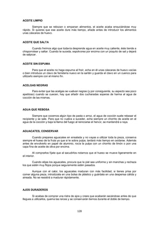 ACEITE LIMPIO

        Siempre que se rebozan o empanan alimentos, el aceite acaba ensuciándose muy
rápido. Si quieres que ese aceite dure más tiempo, añade antes de introducir los alimentos
unas cáscaras de huevo.


ACEITE QUE SALTA

        Cuando freímos algo que todavía desprende agua en aceite muy caliente, éste tiende a
chisporrotear y saltar. Cuando te suceda, espolvorea por encima con un poquito de sal y dejará
de salpicar.


ACEITE SIN ESPUMA

          Para que el aceite no haga espuma al freír, echa en él unas cáscaras de huevo vacías
o bien introduce un clavo de ferretería nuevo en la sartén y guarda el clavo en un cuenco para
utilizarlo siempre con el mismo fin.


ACELGAS NEGRAS

        Para evitar que las acelgas se vuelvan negras (y por consiguiente, su aspecto sea poco
apetitoso) cuando se cuecen, hay que añadir dos cucharadas soperas de harina al agua de
cocción de las mismas.



AGUA QUE REBOSA

        Siempre que cocemos algún tipo de pasta o arroz, el agua de cocción suele rebasar el
recipiente y se sale. Para que no vuelva a suceder, echa siempre un chorrito de aceite en el
agua de la cocción y baja la llama del fuego al reiniciarse el hervor, se mantendrá a raya.


AGUACATES, CONSERVAR

        Cuando prepares aguacates en ensalada y no vayas a utilizar toda la pieza, conserva
siempre el hueso de la fruta ya que si te sobra pulpa, tardará más tiempo en oxidarse. Además
antes de envolverlo en papel de aluminio, rocía la pulpa con un chorrito de limón o pon una
capa fina de aceite de oliva por encima.

          Al comprarlos fíjate que al sacudirlos notamos que el hueso se mueve ligeramente en
el interior.

        Cuando elijas los aguacates, procura que la piel sea uniforme y sin manchas y rechaza
los que estén muy flojos porque seguramente estén pasados.

        Aunque con el calor, los aguacates maduran con más facilidad, si tienes prisa por
comer alguna pieza, introdúcela en una bolsa de plástico y guárdala en una despensa cálida y
aireada. No se resistirá a madurar rápidamente.



AJOS DURADEROS

        Si acabas de comprar una ristra de ajos y crees que acabarán secándose antes de que
llegues a utilizarlos, quema las raíces y se conservarán tiernos durante el doble de tiempo.



                                             128
 