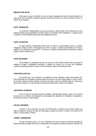 BRÓCOLI SIN OLOR

        Para que al cocer el brócoli su olor no acabe impregnando toda la casa (también en
caso de la col y la coliflor), añade al agua de cocción del mismo un chorro de leche. El olor no
saldrá de la cacerola.



CAFÉ, CONGELAR

        La condición indispensable es que sea en grano y esté tostado. Si lo introduces en una
bolsa de plástico de congelados te durará hasta un mes dentro del congelador. Y cuando vayas
a molerlo, no hará falta el proceso de descongelación previa.



CAFÉ, CALENTAR

        El café sobrante recalentado pierde todo su aroma y puede llegar incluso, a resultar
indigesto si llega a hervir. Conseguirás que esto no pase, si antes de calentarlo de nuevo le
añades una cucharada de agua fría. Y procura no pasarte calentándolo demasiado y desde
luego ¡nunca lo dejes hervir!.



CAFÉ DELICIOSO

        Si le añades un pellizquito de sal o de azúcar al café recién molido antes de poner la
cafetera al fuego, conseguirás aumentar y resaltar su aroma. Es el truco que utilizaban
nuestras abuelas para que su casa, por las mañanas, oliera a ese delicioso café.



CAFETERA CON CAL

        Es normal que, con el tiempo, los depósitos de las cafeteras vayan acumulando cal.
Para eliminarla por completo introduce agua hirviendo en la que hayas diluido un buen chorro
de vinagre. Deja que actúe durante una hora, lava bien y haz una cafetera sólo con agua para
eliminar los restos y una de café (que tirarás) para devolverle el sabor a la cafetera.



CAFETERA, GUARDAR

       Si en tu casa no se utiliza mucho la cafetera, guárdala bien limpia y seca con un terrón
de azúcar en el interior del depósito: se encargará de absorber la humedad e impedirá la
formación de moho y malos olores.



CALDO, ESPUMAR

        Aunque no te lo parezca, hay que irlo eliminando a medida que se forma hasta que
deje de aparecer, porque se trata de impurezas y pueden provocar un sabor muy fuerte en el
caldo, o incluso sabor a rancio.


CARNE, CONSERVAR

       Si has comprado carne y no vas a utilizarla en un par de días consérvala envuelta en
papel encerado (o papel de horno) e introdúcela en el frigorífico hasta que vayas a utilizarla. Se

                                               131
 