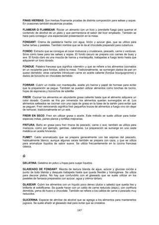 FINAS HIERBAS: Son hierbas finamente picadas de distinta composición para salsas y sopas.
En ocasiones también escalonias picadas.

FLAMEAR O FLAMBEAR: Rociar un alimento con un licor y prenderle fuego para quemar el
contenido de alcohol de un plato y que permanezca el sabor del licor empleado. También se
hace para conseguir una espectacular presentación en la mesa.

FONDANT: Crema de pastelería hecha con agua, limón y azúcar glas, que se utiliza para
bañar tartas y pasteles. También nombre que se le da al chocolate preparado para cubertura.

FONDO: Extracto que se consigue al cocer moluscos y crustáceos, pescado, carne o verduras.
Sirve como base para las salsas y sopas. El fondo oscuro se prepara con carnes de buey y
ave. El fondo claro es una mezcla de harina y mantequilla, trabajadas a fuego lento hasta que
adquieran un tono dorado.

FONDUE: Palabra francesa que significa «derretir» y que se refiere a los alimentos cocinados
en un recipiente para fondue, sobre la mesa. Tradicionalmente, se sumergen dados de pan en
queso derretido; otras variantes introducen carne en aceite caliente (fondue bourguignonne) y
dados de bizcocho en chocolate derretido.


FORRAR: Cubrir un molde con mantequilla, aceite y/o harina y papel de hornear para evitar
que la preparación se pegue. También se pueden utilizar alimentos como lonchas de tocino,
hojas de espinacas y bizcochos de soletilla.

FREÍR: Cocinar los alimentos en abundante grasa caliente hasta que el alimento adquiera un
color dorado. Cuando se fríe por inmersión los alimentos quedan sumergidos en él. Los
alimentos salteados se cocinan con una capa de grasa en la base de la sartén para evitar que
se peguen. Freír removiendo significa freír pequeños trozos de alimentos a fuego vivo sin dejar
de remover, tradicionalmente en un wok.

FREIR EN SECO: Freír sin utilizar grasa o aceite. Este método se suele utilizar para tostar
especias indias, panes planos y tortillas mejicanas.

FRITURA: Baño en grasa para freír trozos de pescado, carne o ave; también se utiliza para
mariscos, como por ejemplo, gambas, calamares. La preparación se sumerge en una cesta
metálica en aceite hirviendo.

FUMET: Caldo aromatizado que se prepara generalmente con las espinas del pescado,
habitualmente blanco, aunque algunas veces también se prepara con caza, y que se utiliza
para aromatizar líquidos de sabor suave. Se utiliza frecuentemente en la cocina francesa
clásica.


G

GELATINA: Gelatina en polvo u hojas para cuajar líquidos.

GLASEADO DE FONDANT: Mezcla de textura blanda de agua, azúcar y glucosa cocida a
punto de bola blanda y después trabajada hasta que queda flexible y homogénea. Se utiliza
para decorar platos. No hay que confundirlo con el glaseado que se suele utilizar en los
pasteles de fantasía preparados con azúcar, agua y crémor tártaro.

GLASEAR: Cubrir los alimentos con un líquido poco denso (dulce o salado) que queda liso y
brillante al solidificarse. Se puede hacer con un caldo de carne reducido (áspic), con confitura
derretida, yema de huevo o chocolate. También se refiere a los caldos de carne o pescado muy
reducidos.

GLICERINA: Especie de almíbar de alcohol que se agrega a los alimentos para mantenerlos
jugosos. Se suele añadir al glaseado real para evitar que se cristalice.

                                              147
 