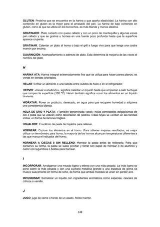 GLUTEN: Proteína que se encuentra en la harina y que aporta elasticidad. La harina con alto
contenido en gluten es la mejor para el amasado del pan. La harina de bajo contenido en
gluten, como la que se utiliza en los bizcochos, es más blanda y menos elástica.

GRATINADO: Plato cubierto con queso rallado y con un poco de mantequilla y algunas veces
pan rallado y que se gratina u hornea en una fuente poco profunda hasta que la superficie
aparece crujiente.

GRATINAR: Calentar un plato al horno o bajo el grill a fuego vivo para que tenga una costra
marrón por encima.

GUARNICIÓN: Acompañamiento o aderezo de plato. Esta determina la mayoría de las veces el
nombre del plato.


H

HARINA ATA: Harina integral extremadamente fina que se utiliza para hacer panes planos; se
vende en tiendas orientales.

HELAR: Enfriar un alimento o una bebida entre cubitos de hielo o en el refrigerador.

HERVIR: «Llevar a ebullición», significa calentar un líquido hasta que empiezan a salir burbujas
que rompen la superficie (100 ºC). Hervir también significa cocer los alimentos en un líquido
hirviente.

HIDRATAR: Poner un producto, desecado, en agua para que recupere humedad y adquiera
una consistencia blanda.

HOJA DE ORO Y PLATA: «También denominada varak» hojas comestibles delgadísimas de
oro o plata que se utilizan como decoración de postres. Estas hojas se venden en las tiendas
indias, en forma de láminas frágiles.

HOJALDRE: Envoltorio de pasta de hojaldre para rellenar.

HORNEAR: Cocinar los alimentos en el horno. Para obtener mejores resultados, es mejor
utilizar un termómetro para horno; la mayoría de los hornos alcanzan temperaturas diferentes a
las que marca el indicador del horno.

HORNEAR A CIEGAS 0 SIN RELLENO: Hornear la pasta antes de rellenarla. Para que
conserve su forma, la pasta se suele pinchar y forrar con papel de hornear o de aluminio y
cubrir con legumbres o bolitas para hornear.


I

INCORPORAR: Amalgamar una mezcla ligera y etérea con una más pesada. La más ligera se
pone sobre la más pesada y con una cuchara metálica grande o una espátula de goma se
mueve suavemente en forma de ocho, de forma que ambas mezclas se unan sin perder aire.

INFUSIONAR: Somatizar un líquido con ingredientes aromáticos corno especias, cascara de
cítricos o vainilla.


J

JUGO: jugo de carne o fondo de un asado, fondo marrón.




                                              148
 