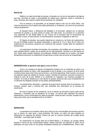 BACALAO

         Debido a su bajo porcentaje de grasas, el bacalao es uno de los pescados más ligeros
que hay. Cocinado al vapor o acompañado de salsas poco calóricas, ayuda a mantener la
línea, al tiempo que mejora la salud de las personas con colesterol.

        Con la merluza y la pescadilla, es el pescado blanco más rico en ácido fólico, una
vitamina esencial en las mujeres que estén planeando un embarazo, así como en los primeros
meses de gestación.

        El bacalao fresco, a diferencia del desalado o el ahumado, destaca por su elevado
contenido en potasio y su bajo aporte en sodio. Por esta razón, se convierte en un alimento
muy adecuado en las dietas bajas en sal. Fresco en el mercado sólo lo encontrarás de
diciembre a mayo, el resto del año, te recomendamos comprarlo congelado en alta mar.

       El hígado de bacalao, que puede adquirirse en conserva y en forma de suplementos,
es una formidable reserva de grasas esenciales y vitaminas A, D y E. Muy útil en niños con
problemas de crecimiento, personas con trastornos del corazón, niveles altos de colesterol y
osteoporosis.

        Los esponjosos buñuelos de bacalao, las croquetas y las tortillas que se preparan con
este pescado blanco, suelen ser el agrado de los más pequeños. Gracias a su alto aporte en
zinc, todas estas recetas refuerzan sus defensas. Desala el bacalao en la nevera. Las bajas
temperaturas previenen la proliferación de gérmenes y evitan que los lomos se resquebrajen.




BERBERECHOS, el aperitivo más ligero y rico en hierro

        Vivos o en conserva al natural, el berberecho destaca por su contenido en calcio y su
sorprendente aporte en hierro, sólo equiparable al de la almeja y muy superior al de la carne
-contiene doce veces más hierro que la ternera- y al de las legumbres. Este mineral, con el que
se oxigenan todas las células de nuestro cuerpo, combate el cansancio, previene la anemia y
mejora el color de la piel. Debido a su contenido en magnesio, los moluscos protegen el
corazón. Si a esto le añadimos su nulo aporte en grasas, podemos decir que el berberecho es
un alimento de obligada inclusión en las dietas cardiosaludables.

        Los berberechos alimentan, y además de proporcionar buenas dosis de proteínas y de
hidratos, poseen yodo y vitamina B2, dos nutrientes que intervienen en el proceso de
crecimiento.

        No tires el líquido de las conservas, es en él donde se encuentra buena parte de las
vitaminas y minerales que se disuelven en el agua. Te servirá para aderezar los propios
berberechos y como concentrado de caldo de pescado. Antes de abrir una lata, límpiala con un
trapo para evitar que la suciedad entre en el interior.




BERENJENA

        La berenjena se considera nativa de la India por los innumerables documentos escritos
que la ubican en este país y otros limítrofes. De hecho, el cultivo de esta hortaliza es
antiquísimo en regiones de Oriente. Parece ser que su nombre procede del vocablo persa
´badindjan´, que luego pasó al árabe.

       Su introducción en Europa data de la Edad Media y, al parecer, se produjo desde
España a través de los comerciantes árabes. Desde entonces, se extendió el cultivo de la
berenjena con gran éxito en los países templados bañados por el Mediterráneo. Pese a ello,


                                              15
 