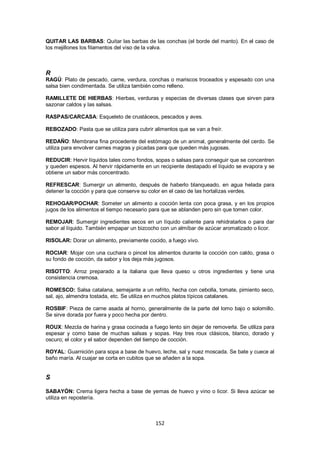 QUITAR LAS BARBAS: Quitar las barbas de las conchas (el borde del manto). En el caso de
los mejillones los filamentos del viso de la valva.



R
RAGÚ: Plato de pescado, carne, verdura, conchas o mariscos troceados y espesado con una
salsa bien condimentada. Se utiliza también como relleno.

RAMILLETE DE HIERBAS: Hierbas, verduras y especias de diversas clases que sirven para
sazonar caldos y las salsas.

RASPAS/CARCASA: Esqueleto de crustáceos, pescados y aves.

REBOZADO: Pasta que se utiliza para cubrir alimentos que se van a freír.

REDAÑO: Membrana fina procedente del estómago de un animal, generalmente del cerdo. Se
utiliza para envolver carnes magras y picadas para que queden más jugosas.

REDUCIR: Hervir líquidos tales como fondos, sopas o salsas para conseguir que se concentren
y queden espesos. Al hervir rápidamente en un recipiente destapado el líquido se evapora y se
obtiene un sabor más concentrado.

REFRESCAR: Sumergir un alimento, después de haberlo blanqueado, en agua helada para
detener la cocción y para que conserve su color en el caso de las hortalizas verdes.

REHOGAR/POCHAR: Someter un alimento a cocción lenta con poca grasa, y en los propios
jugos de los alimentos el tiempo necesario para que se ablanden pero sin que tomen color.

REMOJAR: Sumergir ingredientes secos en un líquido caliente para rehidratarlos o para dar
sabor al líquido. También empapar un bizcocho con un almíbar de azúcar aromatizado o licor.

RISOLAR: Dorar un alimento, previamente cocido, a fuego vivo.

ROCIAR: Mojar con una cuchara o pincel los alimentos durante la cocción con caldo, grasa o
su fondo de cocción, da sabor y los deja más jugosos.

RISOTTO: Arroz preparado a la italiana que lleva queso u otros ingredientes y tiene una
consistencia cremosa.

ROMESCO: Salsa catalana, semejante a un refrito, hecha con cebolla, tomate, pimiento seco,
sal, ajo, almendra tostada, etc. Se utiliza en muchos platos típicos catalanes.

ROSBIF: Pieza de carne asada al horno, generalmente de la parte del lomo bajo o solomillo.
Se sirve dorada por fuera y poco hecha por dentro.

ROUX: Mezcla de harina y grasa cocinada a fuego lento sin dejar de removerla. Se utiliza para
espesar y como base de muchas salsas y sopas. Hay tres roux clásicos, blanco, dorado y
oscuro; el color y el sabor dependen del tiempo de cocción.

ROYAL: Guarnición para sopa a base de huevo, leche, sal y nuez moscada. Se bate y cuece al
baño maría. Al cuajar se corta en cubitos que se añaden a la sopa.


S

SABAYÓN: Crema ligera hecha a base de yemas de huevo y vino o licor. Si lleva azúcar se
utiliza en repostería.



                                            152
 