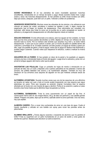 ACERO INOXIDABLE: Si en tus utensilios de acero inoxidable aparecen manchas
amarillentas, introdúcelos en un remojo de leche o yogur diluido durante media hora. Luego
aclara y seca: las manchas desaparecerán. Si han perdido su brillo inicial rocíalos con sifón,
deja que actúe y después, pule bien con un paño. Volverán a brillar sin problemas.


ADHESIVOS RESISTENTES: Muchas veces las etiquetas de los precios y los adhesivos que
colocan en piezas de cristal, porcelana o madera se resisten a salir, o dejan marcas de
pegamento que al fregar no acaban de desaparecer. Para eliminarlos por completo con
suavidad, sólo tienes que frotar la zona con la puntita de un paño empapada en aceite: el
adhesivo y el pegamento desaparecerán sin dificultad dejando intacto el material.


AGUJAS OXIDADAS: Si eres aficionada a la costura, pero tus agujas se han oxidado, no hace
falta que las tires porque puedes devolverles su brillo: déjalas en remojo con refresco de cola
durante toda la noche. Por la mañana sólo tendrás que secarlas muy bien y el óxido habrá
desaparecido. Y para que no se vuelvan a oxidar, pon un trocito de jabón en pastilla dentro del
costurero y pínchalas en el. Si estás cosiendo una tela gruesa y la aguja se resiste a pasar por
ella, coge una pastilla de jabón y frota la aguja; verás que la aguja se desliza más fácilmente y
puedes seguir cosiendo. Cuando notes que reaparece el esfuerzo, vuelve a realizar la misma
operación.


AGUJEROS EN LA PARED: Si has quitado un clavo de la pared y ha quedado un agujero,
compra una tiza e introdúcela hasta el fondo del agujero. Luego lima lo sobrante y pinta con un
pincel el antiguo agujero del mismo color que la pared.


AHUYENTAR LAS POLILLAS: Coge un puñadito de hojas de menta e introducirlo en un
pañuelo de tela; haz un nudo y deposita unos cuantos pañuelitos en los estantes o barras del
armario: las polillas detestan ese aroma y se mantendrán alejadas. También es muy útil
introducir en tus armarios unos saquitos de algodón en los que meterás cortezas secas de
limón.


ALFOMBRA LEVANTADA: Sucede muchas veces que una de las esquinas de una alfombra
se levante sin saber por qué y todo el mundo acaba tropezando con esa esquina que sigue
alzándose sin parar. Para que recupere su posición original, humedece bien la esquina
afectada por el revés con una mezcla de agua y alcohol. Ponla en su posición y aplica un peso
durante unas horas hasta que la alfombra haya recuperado su forma.


ALFOMBRA, QUEMADURA: Frota la zona suavemente con un papel de lija fina. A
continuación hierve 250 ml. de vinagre blanco, 50 g. de talco sin perfume y una cebolla grande
rallada. Prepara una pasta, deja que se enfríe y aplícala sobre la zona quemada. Una vez seca,
hay que cepillar.


ALMIDÓN CASERO: Pon a cocer dos cucharadas de arroz en una taza de agua. Cuela el
líquido resultante y utilízalo en una botella con spray para rociar las prendas antes de
plancharlas.


ALUMINO BRILLANTE: ¿Tienes alguna cacerola o recipiente de aluminio que ha perdido el
brillo? Frota su superficie con un paño humedecido en un poco de aceite y unas gotas de
alcohol de quemar. Bastará para devolver su lustre al aluminio.




                                              156
 