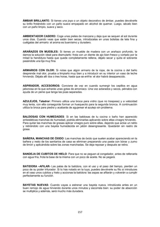 ÁMBAR BRILLANTE: Si tienes una joya o un objeto decorativo de ámbar, puedes devolverle
su brillo frotándolo con un paño suave empapado en alcohol de quemar. Luego, sécalo bien
con un paño limpio, suave y seco.


AMBIENTADOR CASERO: Coge unas pieles de manzana y deja que se sequen al sol durante
unos días. Cuando veas que están bien secas, introdúcelas en unas bolsitas de tela fina y
cuélgalas del armario: el aroma es buenísimo y duradero.


ARAÑAZOS EN MUEBLES: Si tienes un mueble de madera con un arañazo profundo, te
damos la solución ideal para disimularlo: frota con un diente de ajo bien fresco y cortado por la
mitad la hendidura hasta que quede completamente rellena, déjalo secar y quita el sobrante
pasándole una lija muy fina.


ARMARIOS CON OLOR: Si notas que algún armario de la ropa, de la cocina o del baño
desprende mal olor, prueba a limpiarlo muy bien y a introducir en su interior un vaso de leche
hirviendo. Déjala allí dos o tres horas, hasta que se enfríe: el olor habrá desaparecido.


ASPIRADOR, ACCESORIOS: Conviene de vez en cuando sumergir los cepillos en agua
jabonosa en la que echarás unas gotas de amoníaco. Una vez aclarados y secos, péinalos con
ayuda de un peine que tenga las púas separadas.


AZULEJOS, Taladrar: Primero utiliza una broca para vidrio (que no traspasa) y a velocidad
muy lenta, con ella conseguirás formar un huequecito para la segunda bronca. A continuación
utiliza la broca para piedra y acabarás de agujerear el azulejo sin problema.


BALDOSAS CON HUMEDADES: Si en las baldosas de tu cocina o baño han aparecido
antiestéticas manchas de humedad, podrás eliminarlas aplicando sobre ellas vinagre hirviendo.
Para quitar las manchas de grasas aplicar vinagre puro sobre ellas, dejando que actúe un ratito
y retirándolo con una bayeta humedecida en jabón desengrasante. Quedarán sin rastro de
grasa.


BAÑERA, MANCHAS DE ÓXIDO: Las manchas de óxido que suelen acabar apareciendo en la
bañera y resto de los sanitarios de casa se eliminan preparando una pasta con bórax y zumo
de limón y aplicándola sobre las zonas manchadas. Se deja reposar y después se retira.


BANDEJA DE CUBITOS DE HIELO: Para que no se peguen al congelador, antes de rellenarla
con agua fría, frota la base de la misma con un poco de aceite. No se pegará.


BATIDORA –AFILAR- Las palas de la batidora, con el uso y el paso del tiempo, pierden un
poco de su poder triturador. Si lo has notado en la tuya, puedes devolverle su filo si introduces
en el vaso unos cubitos y hielo y accionas la batidora: las aspas se afilarán y volverán a cumplir
perfectamente su función.


BAYETAS NUEVAS: Cuando vayas a estrenar una bayeta nueva, introdúcela antes en un
buen remojo de agua hirviendo durante unos minutos y escúrrela bien: su poder de absorción
se multiplica y además, será mucho más duradera.




                                               157
 