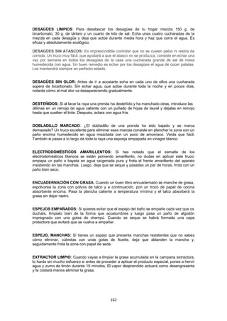 DESAGÜES LIMPIOS: Para desatascar los desagües de tu hogar mezcla 150 g. de
bicarbonato, 30 g. de tártaro y un cuarto de kilo de sal. Echa unas cuatro cucharadas de la
mezcla en cada desagüe y deja que actúe durante media hora y haz que corra el agua. Es
eficaz y absolutamente ecológico.

DESAGÜES SIN ATASCOS: Es imprescindible controlar que no se cuelen pelos ni restos de
comida. Un truco muy fácil, que ayudará a que el atasco no se produzca, consiste en echar una
vez por semana en todos los desagües de la casa una cucharada grande de sal de mesa
humedecida con agua. Un buen remedio es echar por los desagües el agua de cocer patatas.
Los mantendrá siempre en perfecto estado.


DESAGÜES SIN OLOR: Antes de ir a acostarte echa en cada uno de ellos una cucharada
sopera de bicarbonato. Sin echar agua, que actúe durante toda la noche y en pocos días,
notarás cómo el mal olor va desapareciendo gradualmente.


DESTEÑIDOS: Si al lavar la ropa una prenda ha desteñido y ha manchado otras, introduce las
últimas en un remojo de agua caliente con un puñado de hojas de laurel y déjalas en remojo
hasta que suelten el tinte. Después, aclara con agua fría.


DOBLADILLO MARCADO: ¿El dobladillo de una prenda ha sido bajado y se marca
demasiado? Un truco excelente para eliminar esas marcas consiste en planchar la zona con un
paño encima humedecido en agua mezclada con un poco de amoníaco. Verás que fácil.
También si pasas a lo largo de toda la raya una esponja empapada en vinagre blanco.


ELECTRODOMÉSTICOS AMARILLENTOS: Si has notado que el esmalte de los
electrodomésticos blancos se están poniendo amarillento, no dudes en aplicar este truco:
empapa un paño o bayeta en agua oxigenada pura y frota el frente amarillento del aparato
insistiendo en las manchas. Luego, deja que se seque y pasadas un par de horas, frota con un
paño bien seco.


ENCUADERNACIÓN CON GRASA: Cuando un buen libro encuadernado se manche de grasa,
espolvorea la zona con polvos de talco y a continuación, pon un trozo de papel de cocina
absorbente encima. Pasa la plancha caliente a temperatura mínima y el talco absorberá la
grasa sin dejar rastro.


ESPEJOS EMPAÑADOS: Si quieres evitar que el espejo del baño se empañe cada vez que os
ducháis, límpialo bien de la forma que acostumbres y luego pasa un paño de algodón
impregnado con una gotas de champú. Cuando se seque se habrá formado una capa
protectora que evitará que se vuelva a empañar.


ESPEJO, MANCHAS: Si tienes un espejo que presenta manchas resistentes que no sabes
cómo eliminar, cúbrelas con unas gotas de Aceite, deja que ablanden la mancha y,
seguidamente frota la zona con papel de seda.


EXTRACTOR LIMPIO: Cuando vayas a limpiar la grasa acumulada en la campana extractora,
lo harás sin mucho esfuerzo si antes de proceder a aplicar el producto especial, pones a hervir
agua y zumo de limón durante 15 minutos. El vapor desprendido actuará como desengrasante
y te costará menos eliminar la grasa.




                                             162
 