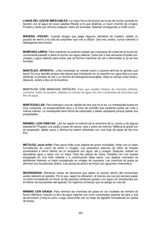 LUNAS DEL COCHE IMPECABLES: La mejor forma de limpiar las lunas del coche consiste en
hacerlo con el agua de cocer patatas filtrada a la que añadirás un buen chorrito de vinagre.
Prueba y verás que elimina cualquier rastro de suciedad. Además conseguirás un brillo único.


MADERA –PEGAR-: Cuando tengas que pegar algunos utensilios de madera, añade un
poquito de serrín a la cola de carpintero que vas a utilizar. Una vez unidos, nunca volverán a
despegarse esos trozos.


MAMPARA LIMPIA: Para mantener en perfecto estado las mamparas de cristal de la ducha es
conveniente pasarle a diario la ducha con agua caliente. Cada dos o tres semanas límpiala con
vinagre y agua caliente para evitar que se formen manchas de cal o eliminarlas si ya se han
formado.


MANTELES -APRESTO-: ¿Has comprado un mantel nuevo y quieres eliminar el apresto que
tiene? Es muy sencillo porque sólo tienes que introducirlo en un barreño con agua tibia a la que
añadirás un puñado de sal y un chorrito de detergente lavavajillas. Deja en remojo unas horas y
después, aclara y lava en la lavadora.


MANTELES CON MANCHAS DIFÍCILES: Para que queden limpios de manchas difíciles,
conviene, antes de lavarlos, dejarlos en remojo de agua con dos cucharadas de amoniaco por
litro de agua.


MANTEQUILLAS: Para distinguir una de calidad de otra que no lo es: La mantequilla buena es
muy compacta, no excesivamente dura y el tono de amarillo que presenta puede ser más o
menos intenso. La mantequilla tiene fecha de caducidad y debes respetarla porque pierde sus
propiedades.


MÁRMOL CON GRIETAS: ¿Se ha rajado el mármol de la encimera de tu cocina o de alguna
estantería? Prepara una pasta a base de resina, cera y polvo de mármol. Rellena la grieta con
se preparado, déjalo secar y elimina los restos sobrantes con una hoja de papel de lija muy
fino.



METALES, sacar brillo: Para sacar brillo a los objetos de acero inoxidable, frotar con un trapo
humedecido en zumo de limón o vinagre. Los pequeños adornos de latón se limpian
poniéndolos a hervir dentro de un recipiente con agua, sal y vinagre. Después, aclarar en
abundante agua y secar con un trapo. Para las piezas de cobre, frotarlas con una bayeta
empapada en vino tinto caliente y a continuación dejar secar. Los objetos cromados se
abrillantan frotando un trapo impregnado en vinagre de manzana. Las manchas de grasa se
eliminan con bicarbonato sódico. Las piezas de plomo se frotan con aguarrás o trementina.


MICROONDAS: Mantener restos de alimentos que saltan al cocinar dentro del microondas
acaba dañando al aparato. Por lo que, según la utilización, al menos una vez por semana pasar
un paño humedecido en limón (si las pareces contienen grasa) o en agua con bicarbonato por
el interior de las paredes del aparato. Es higiénico al tiempo que se alarga su vida útil.


MIMBRE CON GRASA: Para eliminar las manchas de grasa en tus muebles de mimbre de
forma definitiva, mezcla un litro de agua caliente con cinco cucharadas soperas de lejía y una
de amoníaco y frota la zona. Luego, saca brillo con un trapo de algodón humedecido en aceite
de linaza.



                                              165
 