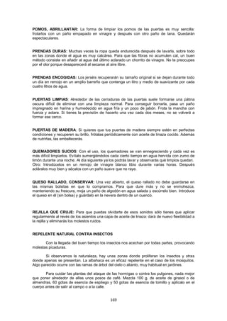 POMOS, ABRILLANTAR: La forma de limpiar los pomos de las puertas es muy sencilla:
frotarlos con un paño empapado en vinagre y después con otro paño de lana. Quedarán
espectaculares.


PRENDAS DURAS: Muchas veces la ropa queda endurecida después de lavarla, sobre todo
en las zonas donde el agua es muy calcárea. Para que las fibras no acumulen cal, un buen
método consiste en añadir al agua del último aclarado un chorrito de vinagre. No te preocupes
por el olor porque desaparecerá al secarse al aire libre.


PRENDAS ENCOGIDAS: Los jerséis recuperarán su tamaño original si se dejan durante todo
un día en remojo en un amplio barreño que contenga un litro y medio de suavizante por cada
cuatro litros de agua.


PUERTAS LIMPIAS: Alrededor de las cerraduras de las puertas suele formarse una pátina
oscura difícil de eliminar con una limpieza normal. Para conseguir borrarla, pasa un paño
impregnado en harina y humedecido en agua fría y un poco de jabón. Frota la mancha con
fuerza y aclara. Si tienes la previsión de hacerlo una vez cada dos meses, no se volverá a
formar ese cerco.


PUERTAS DE MADERA: Si quieres que tus puertas de madera siempre estén en perfectas
condiciones y recuperen su brillo, frótalas periódicamente con aceite de linaza cocido. Además
de nutrirlas, las embellecerás.


QUEMADORES SUCIOS: Con el uso, los quemadores se van ennegreciendo y cada vez es
más difícil limpiarlos. Evítalo sumergiéndolos cada cierto tiempo en agua hervida con zumo de
limón durante una noche. Al día siguiente ya los podrás lavar y observarás qué limpios quedan.
Otro: Introdúcelos en un remojo de vinagre blanco tibio durante varias horas. Después
acláralos muy bien y sécalos con un paño suave que no raye.


QUESO RALLADO, CONSERVAR: Una vez abierto, el queso rallado no debe guardarse en
las mismas bolsitas en que lo compramos. Para que dure más y no se enmohezca,
manteniendo su frescura, moja un paño de algodón en agua salada y escúrrelo bien. Introduce
el queso en él (sin bolsa) y guárdalo en la nevera dentro de un cuenco.



REJILLA QUE CRUJE: Para que puedas olvidarte de esos sonidos sólo tienes que aplicar
regularmente al revés de los asientos una capa de aceite de linaza: dará de nuevo flexibilidad a
la rejilla y eliminarás los molestos ruidos.


REPELENTE NATURAL CONTRA INSECTOS

       Con la llegada del buen tiempo los insectos nos acechan por todas partes, provocando
molestas picaduras.

       Si observamos la naturaleza, hay unas zonas donde proliferan los insectos y otras
donde apenas se presentan. La albahaca es un eficaz repelente en el caso de los mosquitos.
Algo parecido ocurre con las ramas de árbol del cielo o alianto, muy habitual en jardines.

       Para cuidar las plantas del ataque de las hormigas o contra los pulgones, nada mejor
que poner alrededor de ellas unos posos de café. Mezcla 100 g. de aceite de girasol o de
almendras, 60 gotas de esencia de espliego y 50 gotas de esencia de tomillo y aplícalo en el
cuerpo antes de salir al campo o a la calle.


                                              169
 