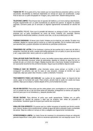 TAZAS DE TÉ: Si te gusta el té y has notado que tus tazas blancas presentan pátina y se han
oscurecido, devuélveles su blancura dejándolas en remojo en agua con bicarbonato. Luego
frota la taza con un paño empapado en vinagre y sal y aclara bien: estarán blanquísimas.


TELÉFONO LIMPIO: Para limpiar bien el aparato del teléfono y al mismo tiempo desinfectarlo,
límpialo regularmente con un paño humedecido en alcohol de quemar. Si alguien ha estado
resfriado, conviene pasar por el auricular un algodón ligeramente humedecido en alcohol de
90º.


TELEVISIÓN, POLVO: Para que la pantalla del televisor no atraiga el polvo, es conveniente
limpiarla con un paño humedecido en zumo de limón, frotando con suavidad. Elimina
ligeramente la electricidad estática y durante unos días, no se acumulará polvo en ella.


TIJERAS OXIDADAS: Si tienen poco óxido, frótalas con la mitad de una cebolla. Si están muy
oxidadas, déjalas en remojo toda la noche en un baño de petróleo. Por la mañana sólo tienes
que secarlas bien y podrás utilizarlas normalmente en perfectas condiciones.


TIRADORES DE LATÓN: Si los tiradores o pomos de las puertas de tu casa son de latón y
presentan manchas de óxido, puedes eliminarlas aplicando con un paño un poco de amoníaco
y sal. Luego aclara bien, seca y pule con un paño de lana.


TOALLAS QUE SUELTAN PELUSA: A veces, las toallas nuevas dejan pelusa al secarnos con
ellas. Para eliminarla conviene, antes de estrenarlas, dejarlas en remojo en agua fría con un
puñado de sal y un chorro de vinagre. Déjalas durante dos o tres horas; lávalas normalmente y
sin suavizante durante los tres primeros lavados. Seguro que el problema deja de existir.


TORNILLO QUE SE RESISTE: ¿Has intentado varias veces extraer un tornillo y no lo
consigues? La próxima vez que te veas en esa situación, empapa el tornillo con agua
oxigenada, deja que pasen diez minutos y vuelve a intentarlo. Funciona.


TRATAMIENTO PARA LAS SUELAS: Las suelas de los zapatos dejan, la mayoría de las
veces, pasar la humedad del suelo. Para evitarlo, pincela toda la suela con aceite de linaza
caliente. Deja que se seque y habrás alejado el frío y la humedad de los pies.



VELAS SIN GOTEO: Para evitar que las velas goteen cera, sumérgelas en un remojo de agua
con un puñado de sal un par de horas antes de utilizarlas, protegiendo la mecha con papel de
aluminio para que no se humedezca y, después sécalas bien.


VELAS SUCIAS: Para eliminar el polvo que suele aposentarse, frótalas con un paño
impregnado en alcohol de quemar y deja que se evapore bien antes de proceder a
encenderlas. Quedarán igual de limpias que cuando las compraste.


VISILLOS CON APRESTO: Si quieres que tus visillos recuperen el apresto que tenían cuando
eran nuevos, lávalos como acostumbras y añade al agua del último aclarado cuatro cucharadas
de azúcar. Deja los visillos en remojo un rato y cuélgalos aún ligeramente humedecidos.


VITROCERÁMICA LIMPIA: La mejor forma de mantener la vitrocerámica limpia es utilizando
jabones específicos o bien jabón verde en escamas aplicándolo con una esponja suave. En el


                                            172
 