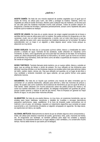 ¿QUÉ ES..?


ACEITE DANÉS: Se trata de una mezcla especial de aceites vegetales que al igual que el
aceite de China, se utiliza para nutrir, dar brillo y proteger la madera. Además, entre los
vegetales se utiliza el aceite de linaza, efectivo para cualquier tipo de maderas y el de teca que
se usa sólo para las maderas tropicales mucho más porosas. Todos se pueden adquirir en
droguerías y tiendas de bricolaje y aplicados periódicamente, actúan como repelente del polvo
evitando que la madera se reseque.


ACEITE DE LINAZA: Se trata de un aceite natural, de origen vegetal (procede de la linaza o
semillas del lino) que se utiliza para nutrir la madera. Se puede comprar en droguerías y en dos
versiones: crudo, con un color casi transparente; o cocido, con un color más oscuro y que se
utiliza, además de para nutrir, para oscurecer las maderas resecas por la humedad. Se aplica
extendiéndolo con un trapo o un algodón y debe dejarse secar varias horas porque su
absorción es muy lenta


ÁCIDO OXÁLICO: Se trata de un compuesto químico sólido, blanco y cristalizable de sabor
picante y soluble en agua. Extraído de las acederas, suele utilizarse en industrias como
mordiente, es decir, como aguafuerte que sirve para fijar los colores en las telas. En la limpieza
casera se utiliza eficazmente para eliminar la herrumbre y el verdín (que se forma en el hierro
en ambientes muy húmedos), tanto del hierro como de telas o superficies de macera o mármol.
Se vende en droguerías.


ÁCIDO TÁRTRICO: También llamado ácido tartárico, es un cuerpo sólido, blanco y soluble en
agua, que se extrae de tártaro o ácido de potasio. Es muy utilizado en las tintorerías para
eliminar manchas difíciles y en las limpiezas caseras se emplea sobre todo para eliminar restos
de hollín, carbón, betún, ceniza, etc. Hay que utilizarlo con guantes, en un lugar al aire libre o
muy ventilado y evitando mezclarlo con agua caliente, ya que podría formar unos gases
altamente nocivos.


AGUARRÁS.- Se trata de un líquido que contiene una mezcla de sales minerales que lo
convierten en un potente disolvente, utilizado para eliminar y diluir las manchas de pintura y
grasa. Se puede usar como sustitutivo de la esencia de trementina ya que es igual de eficaz y
más barato. Debe utilizarse con mucha precaución sobre las pieles porque las reseca y se
come sus aceites naturales y en este sentido, es obligado manipularlo con guantes de goma,
porque puede quemar y resecar la piel de las manos. Para la limpieza en general es mejor
diluirlo en agua, no así para tratar manchas difíciles.


ALABASTRO: Se trata de una piedra blanca, no muy dura, en ocasiones translúcida, que se
emplea para hacer baldosas, esculturas y detalles de muebles o envases decorativos
pequeños (perfumeros, cajas, pastilleros). A la hora de limpiarlo suele confundirse con el
mármol o con el yeso, sin embargo, requiere un tratamiento específico que consiste en pasar
suavemente y con movimientos circulares un algodón empapado en aguarrás. Se deja secar,
se espolvorea con talco y se cepilla.


ALCOHOL METÍLICO: Básicamente es etanol al que se añaden algunos otros componentes y
tintes. Se utiliza para disolver manchas de aceite, goma-laca, tinta, yodo, manchas de hierba,
etc. Al evaporarse con facilidad, es también perfecto para dejar los cristales y espejos
relucientes. Es importante tenerlo en un lugar alejado y bien ventilado y no conservarlo mucho
tiempo. Nunca debe tirarse lo que sobre por el desagüe.




                                               175
 