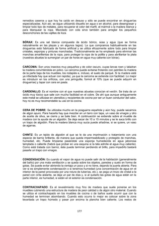 remedios caseros y que hoy ha caído en desuso y sólo se puede encontrar en droguerías
especializadas. Aún así, se sigue utilizando disuelto en agua o en alcohol, para desengrasar y
limpiar todo tipo de metales, para recuperar el color del marfil, el mármol o la madera blanca y
para blanquear la ropa. Mezclado con cola sirve también para arreglar los pequeños
desconchones de las vajillas de loza.


BÓRAX: Es una sal blanca compuesta de ácido bórico, sosa y agua (que se forma
naturalmente en las playas y en algunos lagos). La que compramos habitualmente en las
droguerías está fabricada de forma artificial y se utiliza eficazmente sobre todo para limpiar
cristales, esponjas y pinturas manchadas. Tradicionalmente se ha empleado para eliminar las
manchas amarillentas de la ropa, para proteger la ropa de la polilla y para abrillantar la plata
(nuestras abuelas la sumergían un par de horas en agua muy caliente con bórax).


CARCOMA: Son unos insectos muy pequeños y de color oscuro, cuyas larvas roen y taladran
la madera convirtiéndola en polvo. La carcoma puede evitarse frotando con petróleo la madera
de la parte baja de los muebles, los rodapiés e, incluso, el suelo de parqué. Si la madera está
ya infectada hay que actuar con rapidez, ya que la carcoma se extiende con facilidad. Lo mejor
es introducir en los orificios, con una jeringuilla, formol al 10% (que se puede adquirir en
droguerías) y tapar con cera en pasta.


CARDENILLO: Es el nombre con el que nuestras abuelas conocían el verdín. Se trata de un
óxido muy tóxico que sale con mucha facilidad en el cobre. De ahí que aunque antiguamente
este metal se utilizase en utensilios y recipientes de cocina por ser un buen conductor del calor,
hoy no es muy recomendable su uso en la cocina.


CERA DE POBRE: Se utilizaba mucho en la posguerra española y aún hoy, puede sacarnos
de algún apuro. Para hacerla hay que mezclar en un tarro con tapa, un vaso de vinagre y otro
de aceite de oliva, se cierra y se bate bien. A continuación se extiende sobre el mueble de
madera con la ayuda de un algodón. Se deja secar de 10 a 15 minutos y se le saca brillo con
un trapo de algodón. Para la madera blanca muy sucia puede añadirse, si se quiere, un vaso
de agarras.


CHINTZ: Es un tejido de algodón al que se le da una imprimación o tratamiento con una
especie de barniz brillante, de manera que queda impermeabilizado y protegido de manchas,
humedad, etc. Puede limpiarse pasándole una esponja humedecida en agua jabonosa
templada o caliente (habrá que probar en una esquina si la tela admite el agua muy caliente).
Como está tratada con barniz, éste puede terminar perdiendo el brillo, para impedirlo bastará
pasarle un trapo con vinagre.


CONDENSACIÓN: Es cuando el vapor de agua no puede salir de la habitación (generalmente
del baño) por una mala ventilación y se queda sobre los objetos, paredes y suelo en forma de
gotas. Se puede evitar abriendo la ventaja un poco y si no tiene, dejando la puerta abierta. Para
ver si es simplemente condensación o si tenemos humedad (una concentración de agua en el
interior de la pared provocada por una rotura de tuberías, etc.), se pega un trozo de cristal a la
pared con cinta aislante, se deja un par de días y, si al quitarlo las gotas de agua están en la
parte interior, es humedad, si están en el exterior es condensación.


CONTRACHAPADO: Es el revestimiento muy fino de madera que suele ponerse en los
muebles cubriendo una estructura de madera de peor calidad o de algún otro material. Cuando
se utiliza el contrachapado en los muebles de cocina o de baños suele ocurrir que con la
humedad se terminan abombando. Cuando esto ocurra lo mejor es colocar sobre la zona
levantada un trapo húmedo y pasar por encima la plancha bien caliente. Los restos de



                                               177
 