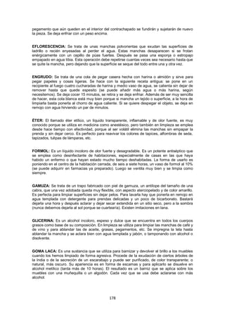 pegamento que aún queden en el interior del contrachapado se fundirán y sujetarán de nuevo
la pieza. Se deja enfriar con un peso encima.


EFLORESCENCIA: Se trata de unas manchas polvorientas que exudan las superficies de
ladrillo o recién enyesadas al perder el agua. Estas manchas desaparecen si se frotan
enérgicamente con un cepillo de púas fuertes. Después se pasa una esponja o estropajo
empapado en agua tibia. Esta operación debe repetirse cuantas veces sea necesario hasta que
se quite la mancha, pero dejando que la superficie se seque del todo entre una y otra vez.


ENGRUDO: Se trata de una cola de pegar casera hecha con harina o almidón y sirve para
pegar papeles y cosas ligeras. Se hace con la siguiente receta antigua: se pone en un
recipiente al fuego cuatro cucharadas de harina y medio vaso de agua, se calienta sin dejar de
remover hasta que quede espesito (se puede añadir más agua o más harina, según
necesitemos). Se deja cocer 15 minutos, se retira y se deja enfriar. Además de ser muy sencilla
de hacer, esta cola blanca está muy bien porque si mancha un tejido o superficie, a la hora de
limpiarla basta ponerla al chorro de agua caliente. Si se quiere despegar el objeto, se deja en
remojo con agua hirviendo un par de minutos.


ÉTER: El llamado éter etílico, un líquido transparente, inflamable y de olor fuente, es muy
conocido porque se utiliza en medicina como anestésico, pero también en limpieza se emplea
desde hace tiempo con efectividad, porque al ser volátil elimina las manchas sin empapar la
prenda y sin dejar cerco. Es perfecto para reavivar los colores de tapices, alfombras de seda,
tapizados, tulipas de lámparas, etc.


FORMOL: Es un líquido incoloro de olor fuerte y desagradable. Es un potente antiséptico que
se emplea como desinfectante de habitaciones, especialmente de casas en las que haya
habido un enfermo o que hayan estado mucho tiempo deshabitadas. La forma de usarlo es
poniendo en el centro de la habitación cerrada, de seis a siete horas, un vaso de formol al 10%
(se puede adquirir en farmacias ya preparado). Luego se ventila muy bien y se limpia como
siempre.


GAMUZA: Se trata de un trapo fabricado con piel de gamuza, un antílope del tamaño de una
cabra, que una vez adobada queda muy flexible, con aspecto aterciopelado y de color amarillo.
Es perfecta para limpiar superficies sin dejar pelos. Para lavarla hay que ponerla en remojo en
agua templada con detergente para prendas delicadas y un poco de bicarbonato. Bastará
dejarla una hora y después aclarar y dejar secar extendida en un sitio seco, pero a la sombra
(nunca debemos dejarla al sol porque se cuartearía). Existen imitaciones en lana.


GLICERINA: Es un alcohol incoloro, espeso y dulce que se encuentra en todos los cuerpos
grasos como base de su composición. En limpieza se utiliza para limpiar las manchas de café y
de vino y para ablandar las de aceite, grasas, pegamentos, etc. Se impregna la tela hasta
ablandar la mancha y se aclara bien con agua templada y jabón, o tamponando con alcohol o
disolvente.


GOMA LACA: Es una sustancia que se utiliza para barnizar y devolver el brillo a los muebles
cuando los hemos limpiado de forma agresiva. Procede de la exudación de ciertos árboles de
la India o de la secreción de un escarabajo y puede ser purificado, de color transparente; o
natural, más oscuro. Su apariencia es en forma de escamas y para aplicarlo se disuelve en
alcohol metílico (tarda más de 10 horas). El resultado es un barniz que se aplica sobre los
muebles con una muñequilla o un algodón. Cada vez que se usa debe aclararse con más
alcohol.




                                             178
 