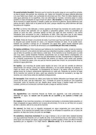 En pared pintada (lavable): Siempre que la mancha de aceite caiga en una superficie pintada,
ya sea la pared, las puertas, las ventanas, etc. basta con limpiarla con agua caliente jabonosa
a la que habrá que añadir una cucharada de amoníaco por litro. Pero no debe dejarse secar
esta agua jabonosa en la superficie. Una vez eliminada la mancha, conviene pasar lo antes
posible un trapo empapado en agua limpia sin jabón. (No lavable): Lo mejor es colocar encima
de la mancha un papel secante o cebolla y pasar por encima la plancha. Nunca debemos usar
polvos de talco, sobre todo si la pared es de color, porque resulta muy difícil eliminar del todo
los polvos sin mojarlos.

En Piel: La forma más delicada y menos agresiva de limpiar las manchas de aceite sobre el
cuero es utilizar éter aplicado con un algodón a pequeños golpes. Como es probable que
pierda un poco de color, conviene aplicar al final una capa de cera incolora o de crema
hidratante para enriquecer la piel y devolverle el brillo. Otra idea para que la piel reseca
resplandezca es poner unas gotas de aceite de ricino en un trapo y frotar enérgicamente.

En Seda: Antes de limpiar una prenda de seda, lo primero que hay que hacer es comprobar en
la etiqueta que puede lavarse en casa y no requiere limpieza en seco. Si se puede lavar,
bastará con ponerla a remojo en un recipiente con agua tibia, jabón líquido especial para
prendas delicadas y un chorrito de amoníaco (una cucharada por litro más o menos).

En tejidos sintéticos: Como siempre que hablamos de manchas de aceite, si ésta es reciente,
lo mejor es recurrir a los polvos de talco para que absorban la grasa y cepillar cuando veamos
que el talco ha perdido su color blanco y está seco. Si la mancha no es reciente pero no está
aún muy seca, puede limpiarse frotando suavemente con un trapo blanco impregnado con
trementina. Las manchas muy secas hay que ablandarlas con éter, impregnando un algodón en
él y frotando suavemente con movimientos del exterior al interior, para evitar que queden
surcos. En todos los casos, una vez que la mancha quede bien limpia, es conveniente lavar la
prenda en agua jabonosa.

En tejidos: Las manchas de aceite sobre tejidos de lana o de piel de camello se eliminan
tamponando con benzol. Como son tejidos delicados y no se puede restregar el producto, lo
mejor es hacer una ―muñequilla‖, la empapamos en benzol y se aplica sobre la mancha a
golpes leves de muñeca, presionando ligeramente en cada uso. Después se recubre el lugar
de la mancha con polvos de talco, para que absorba los restos de suciedad y se deja así
durante una o dos horas antes de cepillarlo enérgicamente.

En terciopelo: Este remedio es válido para todos los tejidos delicados que tengan pelo corto
(como los de ante, piel de melocotón, etc.). Consiste en poner la prenda en una superficie
horizontal, cubrir la mancha con sal, dejarla secar varias horas y cepillar luego con mucho
cuidado, primero en la dirección contraria al pelo y luego en sentido inverso.


ACUARELA:
En algodón/lino: Las manchas frescas se frotan con aguarrás. Las más profundas se
ablandan en agua, se rascan con la punta de un cuchillo y se vuelven a frotar con
aguarrás.

En madera: A las manchas recientes y en maderas barnizadas o enceradas basta pasarles un
trapo empapado en agua caliente con un poco de amoníaco. Si no se va, se frota con un poco
de éter o alcohol, sólo en la zona de la mancha.

En mármol: Se frota con un algodón empapado en agua oxigenada con unas gotas de
amoníaco. Si la mancha ha quitado color al mármol, se empapa la superficie con un poco de
gasolina, se deja dos horas y se pule con un trapo.

En seda/lana: (manchas recientes) Si se coge a tiempo, y es un color claro, bastará lavarlas
con agua jabonosa frotando con un cepillo de uñas. Si la mancha es de un color fuerte, lo mejor
será hacer una mezcla con agua y agua oxigenada a partes iguales y frotar con ella la mancha,
ayudados por un algodón o un trapo blanco. (Mancha seca): Si la acuarela se ha secado,

                                              183
 