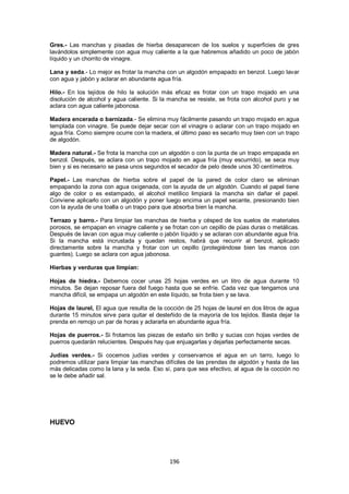 Gres.- Las manchas y pisadas de hierba desaparecen de los suelos y superficies de gres
lavándolos simplemente con agua muy caliente a la que habremos añadido un poco de jabón
líquido y un chorrito de vinagre.

Lana y seda.- Lo mejor es frotar la mancha con un algodón empapado en benzol. Luego lavar
con agua y jabón y aclarar en abundante agua fría.

Hilo.- En los tejidos de hilo la solución más eficaz es frotar con un trapo mojado en una
disolución de alcohol y agua caliente. Si la mancha se resiste, se frota con alcohol puro y se
aclara con agua caliente jabonosa.

Madera encerada o barnizada.- Se elimina muy fácilmente pasando un trapo mojado en agua
templada con vinagre. Se puede dejar secar con el vinagre o aclarar con un trapo mojado en
agua fría. Como siempre ocurre con la madera, el último paso es secarlo muy bien con un trapo
de algodón.

Madera natural.- Se frota la mancha con un algodón o con la punta de un trapo empapada en
benzol. Después, se aclara con un trapo mojado en agua fría (muy escurrido), se seca muy
bien y si es necesario se pasa unos segundos el secador de pelo desde unos 30 centímetros.

Papel.- Las manchas de hierba sobre el papel de la pared de color claro se eliminan
empapando la zona con agua oxigenada, con la ayuda de un algodón. Cuando el papel tiene
algo de color o es estampado, el alcohol metílico limpiará la mancha sin dañar el papel.
Conviene aplicarlo con un algodón y poner luego encima un papel secante, presionando bien
con la ayuda de una toalla o un trapo para que absorba bien la mancha.

Terrazo y barro.- Para limpiar las manchas de hierba y césped de los suelos de materiales
porosos, se empapan en vinagre caliente y se frotan con un cepillo de púas duras o metálicas.
Después de lavan con agua muy caliente o jabón líquido y se aclaran con abundante agua fría.
Si la mancha está incrustada y quedan restos, habrá que recurrir al benzol, aplicado
directamente sobre la mancha y frotar con un cepillo (protegiéndose bien las manos con
guantes). Luego se aclara con agua jabonosa.

Hierbas y verduras que limpian:

Hojas de hiedra.- Debemos cocer unas 25 hojas verdes en un litro de agua durante 10
minutos. Se dejan reposar fuera del fuego hasta que se enfríe. Cada vez que tengamos una
mancha difícil, se empapa un algodón en este líquido, se frota bien y se lava.

Hojas de laurel, El agua que resulta de la cocción de 25 hojas de laurel en dos litros de agua
durante 15 minutos sirve para quitar el desteñido de la mayoría de los tejidos. Basta dejar la
prenda en remojo un par de horas y aclararla en abundante agua fría.

Hojas de puerros.- Si frotamos las piezas de estaño sin brillo y sucias con hojas verdes de
puerros quedarán relucientes. Después hay que enjuagarlas y dejarlas perfectamente secas.

Judías verdes.- Si cocemos judías verdes y conservamos el agua en un tarro, luego lo
podremos utilizar para limpiar las manchas difíciles de las prendas de algodón y hasta de las
más delicadas como la lana y la seda. Eso sí, para que sea efectivo, al agua de la cocción no
se le debe añadir sal.




HUEVO




                                             196
 