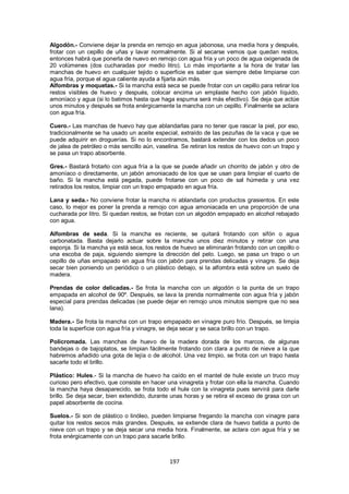 Algodón.- Conviene dejar la prenda en remojo en agua jabonosa, una media hora y después,
frotar con un cepillo de uñas y lavar normalmente. Si al secarse vemos que quedan restos,
entonces habrá que ponerla de nuevo en remojo con agua fría y un poco de agua oxigenada de
20 volúmenes (dos cucharadas por medio litro). Lo más importante a la hora de tratar las
manchas de huevo en cualquier tejido o superficie es saber que siempre debe limpiarse con
agua fría, porque el agua caliente ayuda a fijarla aún más.
Alfombras y moquetas.- Si la mancha está seca se puede frotar con un cepillo para retirar los
restos visibles de huevo y después, colocar encima un emplaste hecho con jabón líquido,
amoníaco y agua (si lo batimos hasta que haga espuma será más efectivo). Se deja que actúe
unos minutos y después se frota enérgicamente la mancha con un cepillo. Finalmente se aclara
con agua fría.

Cuero.- Las manchas de huevo hay que ablandarlas para no tener que rascar la piel, por eso,
tradicionalmente se ha usado un aceite especial, extraído de las pezuñas de la vaca y que se
puede adquirir en droguerías. Si no lo encontramos, bastará extender con los dedos un poco
de jalea de petróleo o más sencillo aún, vaselina. Se retiran los restos de huevo con un trapo y
se pasa un trapo absorbente.

Gres.- Bastará frotarlo con agua fría a la que se puede añadir un chorrito de jabón y otro de
amoníaco o directamente, un jabón amoniacado de los que se usan para limpiar el cuarto de
baño. Si la mancha está pegada, puede frotarse con un poco de sal húmeda y una vez
retirados los restos, limpiar con un trapo empapado en agua fría.

Lana y seda.- No conviene frotar la mancha ni ablandarla con productos grasientos. En este
caso, lo mejor es poner la prenda a remojo con agua amoniacada en una proporción de una
cucharada por litro. Si quedan restos, se frotan con un algodón empapado en alcohol rebajado
con agua.

Alfombras de seda. Si la mancha es reciente, se quitará frotando con sifón o agua
carbonatada. Basta dejarlo actuar sobre la mancha unos diez minutos y retirar con una
esponja. Si la mancha ya está seca, los restos de huevo se eliminarán frotando con un cepillo o
una escoba de paja, siguiendo siempre la dirección del pelo. Luego, se pasa un trapo o un
cepillo de uñas empapado en agua fría con jabón para prendas delicadas y vinagre. Se deja
secar bien poniendo un periódico o un plástico debajo, si la alfombra está sobre un suelo de
madera.

Prendas de color delicadas.- Se frota la mancha con un algodón o la punta de un trapo
empapada en alcohol de 90º. Después, se lava la prenda normalmente con agua fría y jabón
especial para prendas delicadas (se puede dejar en remojo unos minutos siempre que no sea
lana).

Madera.- Se frota la mancha con un trapo empapado en vinagre puro frío. Después, se limpia
toda la superficie con agua fría y vinagre, se deja secar y se saca brillo con un trapo.

Policromada. Las manchas de huevo de la madera dorada de los marcos, de algunas
bandejas o de bajoplatos, se limpian fácilmente frotando con clara a punto de nieve a la que
habremos añadido una gota de lejía o de alcohol. Una vez limpio, se frota con un trapo hasta
sacarle todo el brillo.

Plástico: Hules.- Si la mancha de huevo ha caído en el mantel de hule existe un truco muy
curioso pero efectivo, que consiste en hacer una vinagreta y frotar con ella la mancha. Cuando
la mancha haya desaparecido, se frota todo el hule con la vinagreta pues servirá para darle
brillo. Se deja secar, bien extendido, durante unas horas y se retira el exceso de grasa con un
papel absorbente de cocina.

Suelos.- Si son de plástico o linóleo, pueden limpiarse fregando la mancha con vinagre para
quitar los restos secos más grandes. Después, se extiende clara de huevo batida a punto de
nieve con un trapo y se deja secar una media hora. Finalmente, se aclara con agua fría y se
frota enérgicamente con un trapo para sacarle brillo.



                                              197
 
