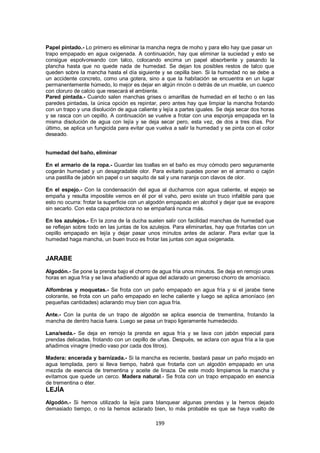 Papel pintado.- Lo primero es eliminar la mancha negra de moho y para ello hay que pasar un
trapo empapado en agua oxigenada. A continuación, hay que eliminar la suciedad y esto se
consigue espolvoreando con talco, colocando encima un papel absorbente y pasando la
plancha hasta que no quede nada de humedad. Se dejan los posibles restos de talco que
queden sobre la mancha hasta el día siguiente y se cepilla bien. Si la humedad no se debe a
un accidente concreto, como una gotera, sino a que la habitación se encuentra en un lugar
permanentemente húmedo, lo mejor es dejar en algún rincón o detrás de un mueble, un cuenco
con cloruro de calcio que resecará el ambiente.
Pared pintada.- Cuando salen manchas grises o amarillas de humedad en el techo o en las
paredes pintadas, la única opción es repintar, pero antes hay que limpiar la mancha frotando
con un trapo y una disolución de agua caliente y lejía a partes iguales. Se deja secar dos horas
y se rasca con un cepillo. A continuación se vuelve a frotar con una esponja empapada en la
misma disolución de agua con lejía y se deja secar pero, esta vez, de dos a tres días. Por
último, se aplica un fungicida para evitar que vuelva a salir la humedad y se pinta con el color
deseado.


humedad del baño, eliminar

En el armario de la ropa.- Guardar las toallas en el baño es muy cómodo pero seguramente
cogerán humedad y un desagradable olor. Para evitarlo puedes poner en el armario o cajón
una pastilla de jabón sin papel o un saquito de sal y una naranja con clavos de olor.

En el espejo.- Con la condensación del agua al ducharnos con agua caliente, el espejo se
empaña y resulta imposible vernos en él por el vaho, pero existe un truco infalible para que
esto no ocurra: frotar la superficie con un algodón empapado en alcohol y dejar que se evapore
sin secarlo. Con esta capa protectora no se empañará nunca más.

En los azulejos.- En la zona de la ducha suelen salir con facilidad manchas de humedad que
se reflejan sobre todo en las juntas de los azulejos. Para eliminarlas, hay que frotarlas con un
cepillo empapado en lejía y dejar pasar unos minutos antes de aclarar. Para evitar que la
humedad haga mancha, un buen truco es frotar las juntas con agua oxigenada.


JARABE
Algodón.- Se pone la prenda bajo el chorro de agua fría unos minutos. Se deja en remojo unas
horas en agua fría y se lava añadiendo al agua del aclarado un generoso chorro de amoníaco.

Alfombras y moquetas.- Se frota con un paño empapado en agua fría y si el jarabe tiene
colorante, se frota con un paño empapado en leche caliente y luego se aplica amoníaco (en
pequeñas cantidades) aclarando muy bien con agua fría.

Ante.- Con la punta de un trapo de algodón se aplica esencia de trementina, frotando la
mancha de dentro hacia fuera. Luego se pasa un trapo ligeramente humedecido.

Lana/seda.- Se deja en remojo la prenda en agua fría y se lava con jabón especial para
prendas delicadas, frotando con un cepillo de uñas. Después, se aclara con agua fría a la que
añadimos vinagre (medio vaso por cada dos litros).

Madera: encerada y barnizada.- Si la mancha es reciente, bastará pasar un paño mojado en
agua templada, pero si lleva tiempo, habrá que frotarla con un algodón empapado en una
mezcla de esencia de trementina y aceite de linaza. De este modo limpiamos la mancha y
evitamos que quede un cerco. Madera natural.- Se frota con un trapo empapado en esencia
de trementina o éter.
LEJÍA
Algodón.- Si hemos utilizado la lejía para blanquear algunas prendas y la hemos dejado
demasiado tiempo, o no la hemos aclarado bien, lo más probable es que se haya vuelto de

                                              199
 