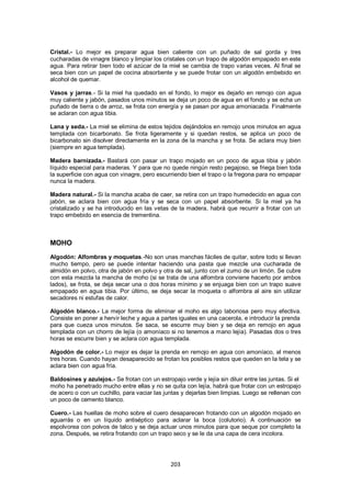 Cristal.- Lo mejor es preparar agua bien caliente con un puñado de sal gorda y tres
cucharadas de vinagre blanco y limpiar los cristales con un trapo de algodón empapado en este
agua. Para retirar bien todo el azúcar de la miel se cambia de trapo varias veces. Al final se
seca bien con un papel de cocina absorbente y se puede frotar con un algodón embebido en
alcohol de quemar.

Vasos y jarras.- Si la miel ha quedado en el fondo, lo mejor es dejarlo en remojo con agua
muy caliente y jabón, pasados unos minutos se deja un poco de agua en el fondo y se echa un
puñado de tierra o de arroz, se frota con energía y se pasan por agua amoniacada. Finalmente
se aclaran con agua tibia.

Lana y seda.- La miel se elimina de estos tejidos dejándolos en remojo unos minutos en agua
templada con bicarbonato. Se frota ligeramente y si quedan restos, se aplica un poco de
bicarbonato sin disolver directamente en la zona de la mancha y se frota. Se aclara muy bien
(siempre en agua templada).

Madera barnizada.- Bastará con pasar un trapo mojado en un poco de agua tibia y jabón
líquido especial para maderas. Y para que no quede ningún resto pegajoso, se friega bien toda
la superficie con agua con vinagre, pero escurriendo bien el trapo o la fregona para no empapar
nunca la madera.

Madera natural.- Si la mancha acaba de caer, se retira con un trapo humedecido en agua con
jabón, se aclara bien con agua fría y se seca con un papel absorbente. Si la miel ya ha
cristalizado y se ha introducido en las vetas de la madera, habrá que recurrir a frotar con un
trapo embebido en esencia de trementina.



MOHO
Algodón: Alfombras y moquetas.-No son unas manchas fáciles de quitar, sobre todo si llevan
mucho tiempo, pero se puede intentar haciendo una pasta que mezcle una cucharada de
almidón en polvo, otra de jabón en polvo y otra de sal, junto con el zumo de un limón. Se cubre
con esta mezcla la mancha de moho (si se trata de una alfombra conviene hacerlo por ambos
lados), se frota, se deja secar una o dos horas mínimo y se enjuaga bien con un trapo suave
empapado en agua tibia. Por último, se deja secar la moqueta o alfombra al aire sin utilizar
secadores ni estufas de calor.

Algodón blanco.- La mejor forma de eliminar el moho es algo laboriosa pero muy efectiva.
Consiste en poner a hervir leche y agua a partes iguales en una cacerola, e introducir la prenda
para que cueza unos minutos. Se saca, se escurre muy bien y se deja en remojo en agua
templada con un chorro de lejía (o amoníaco si no tenemos a mano lejía). Pasadas dos o tres
horas se escurre bien y se aclara con agua templada.

Algodón de color.- Lo mejor es dejar la prenda en remojo en agua con amoníaco, al menos
tres horas. Cuando hayan desaparecido se frotan los posibles restos que queden en la tela y se
aclara bien con agua fría.

Baldosines y azulejos.- Se frotan con un estropajo verde y lejía sin diluir entre las juntas. Si el
moho ha penetrado mucho entre ellas y no se quita con lejía, habrá que frotar con un estropajo
de acero o con un cuchillo, para vaciar las juntas y dejarlas bien limpias. Luego se rellenan con
un poco de cemento blanco.

Cuero.- Las huellas de moho sobre el cuero desaparecen frotando con un algodón mojado en
aguarrás o en un líquido antiséptico para aclarar la boca (colutorio). A continuación se
espolvorea con polvos de talco y se deja actuar unos minutos para que seque por completo la
zona. Después, se retira frotando con un trapo seco y se le da una capa de cera incolora.




                                               203
 