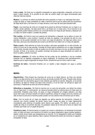 Lana y seda.- Se frota con un algodón empapado en agua oxigenada y después, se lava con
agua y jabón líquido. Si la prenda es de color se aclara mejor con agua amoniacada para
reavivar más los colores.

Madera.- Lo primero es retirar el polvillo del moho pasando un trapo o un estropajo bien seco.
Luego se pasa un trapo embebido en nafta o bencina (de la que se utiliza para los mecheros).
Se deja secar bien y se frota con un trapo de lana y una nuez de cera para sacarle brillo.

Papel.- Las manchas de moho en el papel de la pared se eliminan frotando con un trapo o un
cepillo y ácido salicílico. Se deja secar bien y se limpia con un trapo seco. Si la mancha no es
muy grande puede frotarse primero con una bola hecha con miga de pan blanda y después con
un trapo con ácido oxálico u oxalato de potasio.

Piel curtida.- Se frota la zona con esencia de trementina y después, se le aplica un poco de
crema hidratante o cera incolora. Cuando se trata de zapatos o de prendas de piel no muy
grandes, se les puede extender con la mano una capa de glicerina. Se deja que actúe uno o
dos días, para que sea absorbida por la piel y se eliminan los restos con un trapo de algodón.

Plata y acero.- Para eliminar el moho de la plata o del acero guardado en un sitio húmedo, se
utiliza un truco de lo más sencillo. Consiste en frotar toda la superficie con un trapo empapado
en vino tinto, de este modo no sólo se acaba con el moho sino que a la vez, se elimina el olor a
cerrado. Al final, si se quiere, se pueden sumergir las piezas en agua templada con jabón de
lavar la vajilla y aclarar muy bien.

Silicona y plástico.- El moho se elimina de las juntas de los sanitarios o de los muebles
frotando con un algodón empapado en agua oxigenada. Si hacemos esto periódicamente y
dejamos que el agua oxigenada se seque al aire, evitaremos que el moho vuelva a salir.

Cortinas de baño.- Conviene frotarlas con un cepillo y lejía rebajada con agua a partes
iguales.



MORA
Algodón/lino.- Para limpiar las manchas de mora de un tejido blanco, se frota con tomate
crudo y se deja encima de la mancha el trozo de tomate durante 48 horas. Pasado este tiempo
se aclara bien en abundante agua lo más caliente que admita la prenda. Después, si la prenda
es blanca, se deja en remojo con lejía unos minutos y si es de color, se remoja en agua con
amoníaco. Finalmente se lava de la forma habitual.

Alfombras y moquetas.- Se frota la mancha con un poco de sal gorda y se retiran los restos
con un trapo seco. A continuación, se coloca el tomate sobre la mancha pero sin frotar para no
extenderla. Pasadas unas horas, se pasa un trapo empapado en vinagre caliente y se deja
secar bien (esto conviene hacerlo en toda la superficie, porque el vinagre aviva los colores y si
sólo se lava la zona de la mancha puede quedar con los colores más luminosos que el resto).

Ante.- Con la punta de un trapo de algodón se aplica esencia de trementina, frotando la
mancha con mucho cuidado de dentro hacia fuera. Luego se pasa un trapo ligeramente
humedecido para eliminar el posible cerco blanco que quede. Por último, se peina con un
cepillo de uñas en el sentido del pelo. Si quedasen restos de la tinta de la mora no habrá más
remedio que frotar con un papel de lija fino.

Cerámica y loza.- Si hemos hecho un postre con moras o arándanos y el recipiente ha tomado
color, lo mejor es hacer una mezcla en el interior con agua oxigenada y agua a partes iguales y
dejarlo varias horas hasta que desaparezca la mancha. Si no desaparece habrá que meterlos
en un recipiente con agua caliente y lejía o aplicar directamente sobre las manchas un algodón
empapado en lejía.




                                              204
 