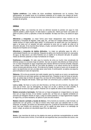 Tejidos sintéticos.- Los visillos de nylon amarillean rápidamente con la nicotina. Para
blanquearlos, se pueden lavar en la lavadora metiendo en la cubeta una corteza de limón.
Previamente se ponen en remojo durante unas horas (de dos a cuatro) en agua caliente con un
puñado de sal gorda.



ORINA
Algodón y lino.- Las manchas de orina se eliminan lavando la prenda con agua lo más
caliente posible y jabón líquido. Si está reseca o queda olor, habrá que hacer una pasta con
jabón en polvo y limón y aplicarla a modo de emplaste. Se deja una hora y se aclara en agua
fría.

Alfombras y moquetas. La mejor forma para hacer desaparecer esta mancha de las
alfombras y moquetas de algodón, sisal, paja, etc., se frota con vinagre caliente (mejor con un
cepillo porque un trapo puede dejar pelos). A continuación se aclara bien con una esponja y
agua y se seca con un secador de pelo, peinando la zona con un cepillo de uñas en la
dirección del pelo. Si la mancha lleva tiempo y huele, conviene frotarla con un cubito de hielo
después de limpiarla con el vinagre.

Alfombras y moquetas de tejidos delicados.- Lo mejor es aplicarles agua de sifón o
carbonatada frotando con una esponja. Después se aplica una mezcla de bórax con unas gotas
de agua, se deja secar y se retira frotando con un cepillo en la dirección del pelo. Si quedan
restos se eliminan pasando un trapo humedecido en vinagre.

Colchones y canapés.- En este caso la mancha de orina es mucho más complicada de
eliminar porque no conviene mojar el colchón. Aún así, la opción más efectiva es frotar primero
con un trapo empapado en agua oxigenada para intentar eliminar la mancha amarilla; después
se meten unos cubitos de hielo en una bolsa de plástico y se coloca encima de la mancha
varios minutos para eliminar el olor. Si la tela se ha mojado, se seca un poco con el secador de
pelo o se espolvorea con sal y se deja secar unas horas. A continuación, se aplica una espuma
para la limpieza en seco de tapicerías.

Sábanas.- Si la orina es reciente (aún está mojada), pero ha creado ya un cerco, se espolvorea
toda la mancha con sal (mejor gorda) y se deja secar bien. Pasadas un par de horas se sacude
bien, se aclara bajo el chorro de agua fría y se lava de forma habitual. Si quedasen marcas o
algo de olor después del lavado, habrá que frotar con amoníaco puro y aclarar muy bien con
agua fría.

Lana y seda.- Se hace un zumo con dos limones y se frota con él la mancha, se deja secar
para que el limón, que es astringente, se haga con el olor y elimine el color amarillo. A
continuación se lava con agua y jabón, frotando con un cepillo de uñas si fuera necesario.

Madera encerada o barnizada.- Se frota con un trapo empapado en vinagre blanco y se seca
bien con un trapo de lana. Si se resiste o queda olor, se frota con un algodón embebido en
peróxido de hidrógeno diluido en agua. Luego se aclara pasando un trapo ligeramente mojado
en agua fría y si fuera necesario, se aplica un poco de cera incolora.

Madera natural o pintada y lacada de blanco.- Si la mancha es reciente y está húmeda, se
espolvorea con sal gorda y se deja al menos ocho horas para que absorba bien la orina.
Después, se cepilla y se aclara con abundante agua fría. Cuando la mancha lleva tiempo y está
seca, hay que frotarla con amoníaco puro con un cepillo de púas duras o un estropajo de
acero. Luego, se aclara con abundante agua fría y se deja secar.

ÓXIDO
Acero.- Las manchas de óxido en los objetos de acero se eliminan sumergiéndolos en aceite
durante 24 horas como mínimo. Si se trata de una superficie lisa (una encimera de cocina, una

                                              207
 
