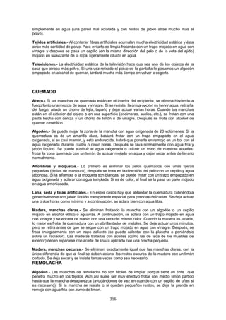 simplemente en agua (una pared mal aclarada y con restos de jabón atrae mucho más el
polvo).

Tejidos artificiales.- Al contener fibras artificiales acumulan mucha electricidad estática y ésta
atrae más cantidad de polvo. Para evitarlo se limpia frotando con un trapo mojado en agua con
vinagre y después se pasa un cepillo (en la misma dirección del pelo o de la veta del ejido)
mojado en suavizante de la ropa, ligeramente diluido en agua.

Televisiones.- La electricidad estática de la televisión hace que sea uno de los objetos de la
casa que atrapa más polvo. Si una vez retirado el polvo de la pantalla le pasamos un algodón
empapado en alcohol de quemar, tardará mucho más tiempo en volver a cogerlo.



QUEMADO
Acero.- Si las manchas de quemado están en el interior del recipiente, se elimina hirviendo a
fuego lento una mezcla de agua y vinagre. Si se resiste, la única opción es hervir agua, retirarla
del fuego, añadir un chorro de lejía, taparlo y dejar actuar varias horas. Cuando las manchas
están en el exterior del objeto o en una superficie (encimeras, suelos, etc.), se frotan con una
pasta hecha con ceniza y un chorro de limón o de vinagre. Después se frota con alcohol de
quemar o metílico.

Algodón.- Se puede mojar la zona de la mancha con agua oxigenada de 20 volúmenes. Si la
quemadura es de un amarillo claro, bastará frotar con un trapo empapado en el agua
oxigenada, si es casi marrón, y está endurecida, habrá que ponerla en remojo en un bol con el
agua oxigenada durante cuatro o cinco horas. Después se lava normalmente con agua fría y
jabón líquido. Se puede sustituir el agua oxigenada o utilizar un truco de nuestras abuelas:
frotar la zona quemada con un terrón de azúcar mojado en agua y dejar secar antes de lavarlo
normalmente.

Alfombras y moquetas.- Lo primero es eliminar los pelos quemados con unas tijeras
pequeñas (de las de manicura), después se frota en la dirección del pelo con un cepillo y agua
jabonosa. Si la alfombra o la moqueta son blancas, se puede frotar con un trapo empapado en
agua oxigenada y aclarar con agua templada. Si es de color, al final se la pasa un paño mojado
en agua amoniacada.

Lana, seda y telas artificiales.- En estos casos hay que ablandar la quemadura cubriéndola
generosamente con jabón líquido transparente especial para prendas delicadas. Se deja actuar
una o dos horas como mínimo y a continuación, se aclara bien con agua tibia.

Madera, manchas claras.- Se eliminan frotando la mancha con un algodón o un cepillo
mojado en alcohol etílico o aguarrás. A continuación, se aclara con un trapo mojado en agua
con vinagre y se encera de nuevo con una cera del mismo color. Cuando la madera es lacada,
lo mejor es frotar la quemadura con un abrillantador de metales. Se deja actuar unos minutos,
pero se retira antes de que se seque con un trapo mojado en agua con vinagre. Después, se
frota enérgicamente con un trapo caliente (se puede calentar con la plancha o poniéndolo
sobre un radiador). Las maderas tratadas con aceites (como las de teca de los muebles de
exterior) deben repararse con aceite de linaza aplicado con una brocha pequeña.

Madera, manchas oscuras.- Se eliminan exactamente igual que las manchas claras, con la
única diferencia de que al final se deben aclarar los restos oscuros de la madera con un limón
cortado. Se deja secar y se insiste tantas veces como sea necesario.
REMOLACHA
Algodón.- Las manchas de remolacha no son fáciles de limpiar porque tiene un tinte que
penetra mucho en los tejidos. Aún así suele ser muy efectivo frotar con medio limón partido
hasta que la mancha desaparezca (ayudándonos de vez en cuando con un cepillo de uñas si
es necesario). Si la mancha se resiste o si quedan pequeños restos, se deja la prenda en
remojo con agua fría con zumo de limón.

                                               216
 