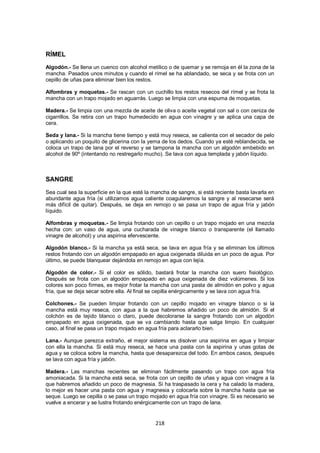RÍMEL
Algodón.- Se llena un cuenco con alcohol metílico o de quemar y se remoja en él la zona de la
mancha. Pasados unos minutos y cuando el rímel se ha ablandado, se seca y se frota con un
cepillo de uñas para eliminar bien los restos.

Alfombras y moquetas.- Se rascan con un cuchillo los restos resecos del rímel y se frota la
mancha con un trapo mojado en aguarrás. Luego se limpia con una espuma de moquetas.

Madera.- Se limpia con una mezcla de aceite de oliva o aceite vegetal con sal o con ceniza de
cigarrillos. Se retira con un trapo humedecido en agua con vinagre y se aplica una capa de
cera.

Seda y lana.- Si la mancha tiene tiempo y está muy reseca, se calienta con el secador de pelo
o aplicando un poquito de glicerina con la yema de los dedos. Cuando ya esté reblandecida, se
coloca un trapo de lana por el reverso y se tampona la mancha con un algodón embebido en
alcohol de 90º (intentando no restregarlo mucho). Se lava con agua templada y jabón líquido.



SANGRE
Sea cual sea la superficie en la que esté la mancha de sangre, si está reciente basta lavarla en
abundante agua fría (si utilizamos agua caliente coagularemos la sangre y al resecarse será
más difícil de quitar). Después, se deja en remojo o se pasa un trapo de agua fría y jabón
líquido.

Alfombras y moquetas.- Se limpia frotando con un cepillo o un trapo mojado en una mezcla
hecha con: un vaso de agua, una cucharada de vinagre blanco o transparente (el llamado
vinagre de alcohol) y una aspirina efervescente.

Algodón blanco.- Si la mancha ya está seca, se lava en agua fría y se eliminan los últimos
restos frotando con un algodón empapado en agua oxigenada diluida en un poco de agua. Por
último, se puede blanquear dejándola en remojo en agua con lejía.

Algodón de color.- Si el color es sólido, bastará frotar la mancha con suero fisiológico.
Después se frota con un algodón empapado en agua oxigenada de diez volúmenes. Si los
colores son poco firmes, es mejor frotar la mancha con una pasta de almidón en polvo y agua
fría, que se deja secar sobre ella. Al final se cepilla enérgicamente y se lava con agua fría.

Colchones.- Se pueden limpiar frotando con un cepillo mojado en vinagre blanco o si la
mancha está muy reseca, con agua a la que habremos añadido un poco de almidón. Si el
colchón es de tejido blanco o claro, puede decolorarse la sangre frotando con un algodón
empapado en agua oxigenada, que se va cambiando hasta que salga limpio. En cualquier
caso, al final se pasa un trapo mojado en agua fría para aclararlo bien.

Lana.- Aunque parezca extraño, el mejor sistema es disolver una aspirina en agua y limpiar
con ella la mancha. Si está muy reseca, se hace una pasta con la aspirina y unas gotas de
agua y se coloca sobre la mancha, hasta que desaparezca del todo. En ambos casos, después
se lava con agua fría y jabón.

Madera.- Las manchas recientes se eliminan fácilmente pasando un trapo con agua fría
amoniacada. Si la mancha está seca, se frota con un cepillo de uñas y agua con vinagre a la
que habremos añadido un poco de magnesia. Si ha traspasado la cera y ha calado la madera,
lo mejor es hacer una pasta con agua y magnesia y colocarla sobre la mancha hasta que se
seque. Luego se cepilla o se pasa un trapo mojado en agua fría con vinagre. Si es necesario se
vuelve a encerar y se lustra frotando enérgicamente con un trapo de lana.


                                              218
 