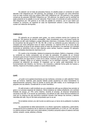 En relación con el resto de pescados frescos, la caballa posee un contenido en sodio
elevado (130 miligramos por 100 gramos). Sin embargo, si se compara con otros alimentos
ricos en este mineral como los quesos (500-1000 miligramos por 100 gramos) o las propias
conservas de pescado (500-800 miligramos por 100 gramos), se observa que la cantidad de
sodio presente en la caballa no es tan relevante. Pese a todo, el contenido en sodio aumenta a
420 miligramos por 100 gramos si se trata de caballa en conserva, por lo que habrá que
moderar su consumo, en especial en caso de hipertensión arterial u otros trastornos que
cursen con retención de líquidos.




CABRACHO

        El cabracho es un pescado semi graso –su carne contiene menos de 4 gramos de
grasa por 100 gramos de porción comestible-. Está considerado como una buena fuente de
proteínas de alto valor biológico y posee diferentes vitaminas y minerales. Entre las vitaminas
se encuentran las del grupo B. B1, B2, B3, B6, si bien su contenido es poco relevante si se
compara con otros alimentos ricos en estos nutrientes. La vitamina B12 es la única de las
pertenecientes al grupo B que destaca sobre el resto de pescados y se asemeja a la cantidad
contenida en alimentos ricos en esta vitamina como carnes, huevos y quesos. El cabracho
posee cantidades discretas de vitaminas A y D.

        En cuanto a los minerales, destaca la presencia de potasio, fósforo y magnesio, si bien
su contenido es medio comparado con el resto de pescados. El potasio es un mineral
necesario para el buen funcionamiento del sistema nervioso y la actividad muscular e interviene
en el equilibrio de agua dentro y fuera de la célula, mientras que el fósforo está presente en
huesos y dientes, actúa en el sistema nervioso y en la actividad muscular, y participa en
procesos de obtención de energía. El magnesio, por su parte, está relacionado con el
funcionamiento del intestino, los nervios y los músculos y además forma parte de huesos y
dientes, mejora la inmunidad y posee un suave efecto laxante.




CAFÉ

        ¿A quién no le apetece levantarse por las mañanas y tomarse un café calentito? Sobre
todo en invierno. Además, esta popular bebida puede ayudarnos en otros menesteres no
específicamente culinarios. Para no perder el aroma del café molido, no lo mantengas en el
paquete una vez abierto. Consérvalo en un tarro hermético.

        El café torrado o café torrefacto es una variedad de café que se obtiene tras someter al
grano a un proceso especial de tostadura. Dicha tostadura se realiza añadiendo una cantidad
limitada de azúcar, un 15% como máximo, durante el proceso. Al alcanzar temperaturas
cercanas a los 200 °C el azúcar se carameliza y se adhiere al café. Dicha técnica tostadora se
creó por la creencia de que permitiría mantener durante más tiempo los aromas y sabores
naturales del café. Hoy en día está comprobado que no es así

      Es la bebida número uno del mundo se estima que un tercio de la población mundial la
consume.

         Su popularidad se debe básicamente a su efecto vigorizante, tonificante y estimulante,
consecuencia de la presencia de la cafeína en aproximadamente un 0.75% al 1.5% del peso.
La cafeína actúa en este caso como estimulante y diurético actuando sobre el sistema nervioso
central, corazón, venas, arterias y riñones.




                                              22
 