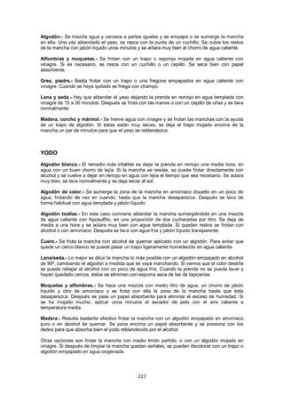 Algodón.- Se mezcla agua y cerveza a partes iguales y se empapa o se sumerge la mancha
en ella. Una vez ablandado el yeso, se rasca con la punta de un cuchillo. Se cubre los restos
de la mancha con jabón líquido unos minutos y se aclara muy bien al chorro de agua caliente.

Alfombras y moquetas.- Se frotan con un trapo o esponja mojada en agua caliente con
vinagre. Si es necesario, se rasca con un cuchillo o un cepillo. Se seca bien con papel
absorbente.

Gres, piedra.- Basta frotar con un trapo o una fregona empapados en agua caliente con
vinagre. Cuando se haya quitado se friega con champú.

Lana y seda.- Hay que ablandar el yeso dejando la prenda en remojo en agua templada con
vinagre de 15 a 30 minutos. Después se frota con las manos o con un cepillo de uñas y se lava
normalmente.

Madera, corcho y mármol.- Se hierve agua con vinagre y se frotan las manchas con la ayuda
de un trapo de algodón. Si éstas están muy secas, se deja el trapo mojado encima de la
mancha un par de minutos para que el yeso se reblandezca.



YODO
Algodón blanco.- El remedio más infalible es dejar la prenda en remojo una media hora, en
agua con un buen chorro de lejía. Si la mancha se resiste, se puede frotar directamente con
alcohol y se vuelve a dejar en remojo en agua con lejía el tiempo que sea necesario. Se aclara
muy bien, se lava normalmente y se deja secar al sol.

Algodón de color.- Se sumerge la zona de la mancha en amoníaco disuelto en un poco de
agua, frotando de vez en cuando, hasta que la mancha desaparezca. Después se lava de
forma habitual con agua templada y jabón líquido.

Algodón toallas.- En este caso conviene ablandar la mancha sumergiéndola en una mezcla
de agua caliente con hiposulfito, en una proporción de dos cucharadas por litro. Se deja de
media a una hora y se aclara muy bien con agua templada. Si quedan restos se frotan con
alcohol o con amoníaco. Después se lava con agua fría y jabón líquido transparente.

Cuero.- Se frota la mancha con alcohol de quemar aplicado con un algodón. Para evitar que
quede un cerco blanco se puede pasar un trapo ligeramente humedecido en agua caliente.

Lana/seda.- Lo mejor es diluir la mancha lo más posible con un algodón empapado en alcohol
de 90º, cambiando el algodón a medida que se vaya manchando. Si vemos que el color destiñe
se puede rebajar el alcohol con un poco de agua fría. Cuando la prenda no se pueda lavar y
hayan quedado cercos, éstos se eliminan con espuma seca de las de tapicerías.

Moquetas y alfombras.- Se hace una mezcla con medio litro de agua, un chorro de jabón
líquido y otro de amoníaco y se frota con ella la zona de la mancha hasta que ésta
desaparezca. Después se pasa un papel absorbente para eliminar el exceso de humedad. Si
se ha mojado mucho, aplicar unos minutos el secador de pelo con el aire caliente a
temperatura media.

Madera.- Resulta bastante efectivo frotar la mancha con un algodón empapado en amoníaco
puro o en alcohol de quemar. Se pone encima un papel absorbente y se presiona con los
dedos para que absorba bien el yodo reblandecido por el alcohol.

Otras opciones son frotar la mancha con medio limón partido, o con un algodón mojado en
vinagre. Si después de limpiar la mancha quedan señales, se pueden decolorar con un trapo o
algodón empapado en agua oxigenada.




                                             227
 