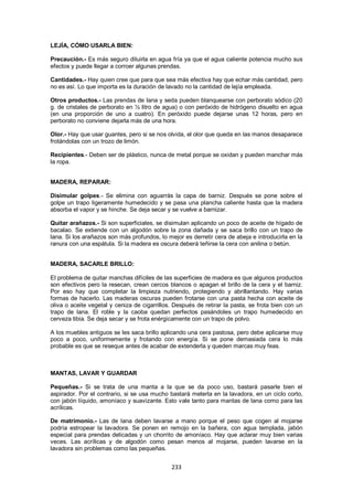 LEJÍA, CÓMO USARLA BIEN:

Precaución.- Es más seguro diluirla en agua fría ya que el agua caliente potencia mucho sus
efectos y puede llegar a corroer algunas prendas.

Cantidades.- Hay quien cree que para que sea más efectiva hay que echar más cantidad, pero
no es así. Lo que importa es la duración de lavado no la cantidad de lejía empleada.

Otros productos.- Las prendas de lana y seda pueden blanquearse con perborato sódico (20
g. de cristales de perborato en ½ litro de agua) o con peróxido de hidrógeno disuelto en agua
(en una proporción de uno a cuatro). En peróxido puede dejarse unas 12 horas, pero en
perborato no conviene dejarla más de una hora.

Olor.- Hay que usar guantes, pero si se nos olvida, el olor que queda en las manos desaparece
frotándolas con un trozo de limón.

Recipientes.- Deben ser de plástico, nunca de metal porque se oxidan y pueden manchar más
la ropa.


MADERA, REPARAR:

Disimular golpes.- Se elimina con aguarrás la capa de barniz. Después se pone sobre el
golpe un trapo ligeramente humedecido y se pasa una plancha caliente hasta que la madera
absorba el vapor y se hinche. Se deja secar y se vuelve a barnizar.

Quitar arañazos.- Si son superficiales, se disimulan aplicando un poco de aceite de hígado de
bacalao. Se extiende con un algodón sobre la zona dañada y se saca brillo con un trapo de
lana. Si los arañazos son más profundos, lo mejor es derretir cera de abeja e introducirla en la
ranura con una espátula. Si la madera es oscura deberá teñirse la cera con anilina o betún.


MADERA, SACARLE BRILLO:

El problema de quitar manchas difíciles de las superficies de madera es que algunos productos
son efectivos pero la resecan, crean cercos blancos o apagan el brillo de la cera y el barniz.
Por eso hay que completar la limpieza nutriendo, protegiendo y abrillantando. Hay varias
formas de hacerlo. Las maderas oscuras pueden frotarse con una pasta hecha con aceite de
oliva o aceite vegetal y ceniza de cigarrillos. Después de retirar la pasta, se frota bien con un
trapo de lana. El roble y la caoba quedan perfectos pasándoles un trapo humedecido en
cerveza tibia. Se deja secar y se frota enérgicamente con un trapo de polvo.

A los muebles antiguos se les saca brillo aplicando una cera pastosa, pero debe aplicarse muy
poco a poco, uniformemente y frotando con energía. Si se pone demasiada cera lo más
probable es que se reseque antes de acabar de extenderla y queden marcas muy feas.



MANTAS, LAVAR Y GUARDAR

Pequeñas.- Si se trata de una manta a la que se da poco uso, bastará pasarle bien el
aspirador. Por el contrario, si se usa mucho bastará meterla en la lavadora, en un ciclo corto,
con jabón líquido, amoníaco y suavizante. Esto vale tanto para mantas de lana como para las
acrílicas.

De matrimonio.- Las de lana deben lavarse a mano porque el peso que cogen al mojarse
podría estropear la lavadora. Se ponen en remojo en la bañera, con agua templada, jabón
especial para prendas delicadas y un chorrito de amoníaco. Hay que aclarar muy bien varias
veces. Las acrílicas y de algodón como pesan menos al mojarse, pueden lavarse en la
lavadora sin problemas como las pequeñas.


                                              233
 