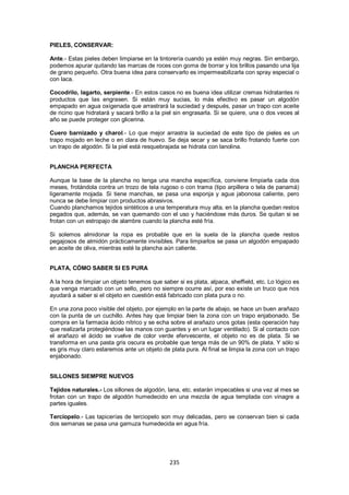 PIELES, CONSERVAR:

Ante.- Estas pieles deben limpiarse en la tintorería cuando ya estén muy negras. Sin embargo,
podemos apurar quitando las marcas de roces con goma de borrar y los brillos pasando una lija
de grano pequeño. Otra buena idea para conservarlo es impermeabilizarla con spray especial o
con laca.

Cocodrilo, lagarto, serpiente.- En estos casos no es buena idea utilizar cremas hidratantes ni
productos que las engrasen. Si están muy sucias, lo más efectivo es pasar un algodón
empapado en agua oxigenada que arrastrará la suciedad y después, pasar un trapo con aceite
de ricino que hidratará y sacará brillo a la piel sin engrasarla. Si se quiere, una o dos veces al
año se puede proteger con glicerina.

Cuero barnizado y charol.- Lo que mejor arrastra la suciedad de este tipo de pieles es un
trapo mojado en leche o en clara de huevo. Se deja secar y se saca brillo frotando fuerte con
un trapo de algodón. Si la piel está resquebrajada se hidrata con lanolina.


PLANCHA PERFECTA

Aunque la base de la plancha no tenga una mancha específica, conviene limpiarla cada dos
meses, frotándola contra un trozo de tela rugoso o con trama (tipo arpillera o tela de panamá)
ligeramente mojada. Si tiene manchas, se pasa una esponja y agua jabonosa caliente, pero
nunca se debe limpiar con productos abrasivos.
Cuando planchamos tejidos sintéticos a una temperatura muy alta, en la plancha quedan restos
pegados que, además, se van quemando con el uso y haciéndose más duros. Se quitan si se
frotan con un estropajo de alambre cuando la plancha esté fría.

Si solemos almidonar la ropa es probable que en la suela de la plancha quede restos
pegajosos de almidón prácticamente invisibles. Para limpiarlos se pasa un algodón empapado
en aceite de oliva, mientras esté la plancha aún caliente.


PLATA, CÓMO SABER SI ES PURA

A la hora de limpiar un objeto tenemos que saber si es plata, alpaca, sheffield, etc. Lo lógico es
que venga marcado con un sello, pero no siempre ocurre así, por eso existe un truco que nos
ayudará a saber si el objeto en cuestión está fabricado con plata pura o no.

En una zona poco visible del objeto, por ejemplo en la parte de abajo, se hace un buen arañazo
con la punta de un cuchillo. Antes hay que limpiar bien la zona con un trapo enjabonado. Se
compra en la farmacia ácido nítrico y se echa sobre el arañazo unos gotas (esta operación hay
que realizarla protegiéndose las manos con guantes y en un lugar ventilado). Si al contacto con
el arañazo el ácido se vuelve de color verde efervescente, el objeto no es de plata. Si se
transforma en una pasta gris oscura es probable que tenga más de un 90% de plata. Y sólo si
es gris muy claro estaremos ante un objeto de plata pura. Al final se limpia la zona con un trapo
enjabonado.


SILLONES SIEMPRE NUEVOS

Tejidos naturales.- Los sillones de algodón, lana, etc. estarán impecables si una vez al mes se
frotan con un trapo de algodón humedecido en una mezcla de agua templada con vinagre a
partes iguales.

Terciopelo.- Las tapicerías de terciopelo son muy delicadas, pero se conservan bien si cada
dos semanas se pasa una gamuza humedecida en agua fría.




                                               235
 