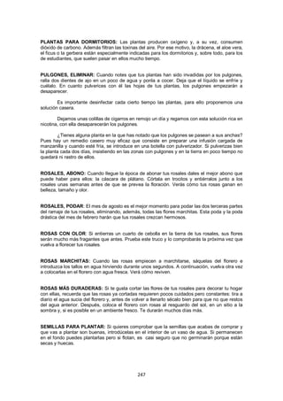 PLANTAS PARA DORMITORIOS: Las plantas producen oxígeno y, a su vez, consumen
dióxido de carbono. Además filtran las toxinas del aire. Por ese motivo, la drácena, el aloe vera,
el ficus o la gerbera están especialmente indicadas para los dormitorios y, sobre todo, para los
de estudiantes, que suelen pasar en ellos mucho tiempo.


PULGONES, ELIMINAR: Cuando notes que tus plantas han sido invadidas por los pulgones,
ralla dos dientes de ajo en un poco de agua y ponla a cocer. Deja que el líquido se enfríe y
cuélalo. En cuanto pulverices con él las hojas de tus plantas, los pulgones empezarán a
desaparecer.

        Es importante desinfectar cada cierto tiempo las plantas, para ello proponemos una
solución casera.

        Dejamos unas colillas de cigarros en remojo un día y regamos con esta solución rica en
nicotina, con ella desaparecerán los pulgones.

        ¿Tienes alguna planta en la que has notado que los pulgones se pasean a sus anchas?
Pues hay un remedio casero muy eficaz que consiste en preparar una infusión cargada de
manzanilla y cuando esté fría, se introduce en una botella con pulverizador. Si pulverizas bien
la planta cada dos días, insistiendo en las zonas con pulgones y en la tierra en poco tiempo no
quedará ni rastro de ellos.


ROSALES, ABONO: Cuando llegue la época de abonar tus rosales dales el mejor abono que
puede haber para ellos: la cáscara de plátano. Córtala en trocitos y entiérralos junto a los
rosales unas semanas antes de que se prevea la floración. Verás cómo tus rosas ganan en
belleza, tamaño y olor.


ROSALES, PODAR: El mes de agosto es el mejor momento para podar las dos terceras partes
del ramaje de tus rosales, eliminando, además, todas las flores marchitas. Esta poda y la poda
drástica del mes de febrero harán que tus rosales crezcan hermosos.


ROSAS CON OLOR: Si entierras un cuarto de cebolla en la tierra de tus rosales, sus flores
serán mucho más fragantes que antes. Prueba este truco y lo comprobarás la próxima vez que
vuelva a florecer tus rosales.


ROSAS MARCHITAS: Cuando las rosas empiecen a marchitarse, sáquelas del florero e
introduzca los tallos en agua hirviendo durante unos segundos. A continuación, vuelva otra vez
a colocarlas en el florero con agua fresca. Verá cómo reviven.


ROSAS MÁS DURADERAS: Si te gusta cortar las flores de tus rosales para decorar tu hogar
con ellas, recuerda que las rosas ya cortadas requieren pocos cuidados pero constantes: tira a
diario el agua sucia del florero y, antes de volver a llenarlo sécalo bien para que no que restos
del agua anterior. Después, coloca el florero con rosas al resguardo del sol, en un sitio a la
sombra y, si es posible en un ambiente fresco. Te durarán muchos días más.


SEMILLAS PARA PLANTAR: Si quieres comprobar que la semillas que acabas de comprar y
que vas a plantar son buenas, introdúcelas en el interior de un vaso de agua. Si permanecen
en el fondo puedes plantarlas pero si flotan, es casi seguro que no germinarán porque están
secas y huecas.




                                               247
 