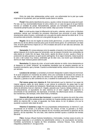 ACNÉ

        Ocho de cada diez adolescentes sufren acné, una enfermedad de la piel que suele
originarse en la pubertad, pero que también puede darse en adultos.

       Perejil: Esta planta desinfecta los poros y ayuda a retirar el exceso de grasa de la piel.
Por eso, es muy recomendable limpiar el cutis a diario con un vaso de agua en el que habrás
hervido un ramillete de perejil. Semanalmente, aplícate una formidable mascarilla antiacné
mezclando perejil licuado con clara de huevo batida. Deja que actúe 15 minutos.

         Miel: La miel ayuda a bajar la inflamación de la piel y, además, actúa como un fabuloso
antibiótico natural que normaliza los procesos infecciosos que provocan el acné. Aplícala
directamente sobre el grano, combinada con una gota de aceite esencial de árbol de té. Si no
encuentras este producto, mézclala con unas gotas de jugo de uva.

         Regaliz: De la raíz de regaliz se extrae ácido glicirricínico, un activo natural que forma
parte de uno de los últimos avances para curar el acné menos grave. En combinación con áloe
vera, el ácido glicirricínico mejora en un 75% el estado del acné en tan sólo dos semanas. De
venta en farmacias.

        Hamamelis: En zonas extensas como la espalda, el escote o los hombros, va muy bien
aplicar después de la ducha agua de hamamelis, que se prepara hirviendo tres cucharadas de
esta planta en medio litro de agua. Esta loción, aparte de aliviar el picor, ayuda a frenar la
producción de sebo gracias a su gran acción astringente. Si en algún momento, notas la piel de
la cara o del cuerpo muy reseca, extiéndete gel de áloe vera, una loción que rehidratará la
dermis sin dejar residuos grasos sobre la piel.

        Remolacha: En época de crisis –el acné suele rebrotar en otoño- toma diariamente en
el desayuno un cóctel ―antiacné‖ de excelentes resultados que se prepara pasando por la
licuadora remolacha, apio y tomate. Cuando la enfermedad remita, reduce la dosis a dos veces
por semana.

        Levadura de cerveza: La ansiedad y la tensión desajustan nuestra máquina hormonal.
Si el acné empeora en momentos de estrés, toma una cucharada de levadura de cerveza al
día. Este suplemento no sólo calma los nervios sino que también ayuda a hacer frente a la
infección y, gracias a su alto contenido en zinc, a acelerar la cicatrización de los granos.

        Piel menos grasa con vitamina A: Está demostrado que la vitamina A es capaz de
mejorar algunos casos de acné debido a que reduce la producción de grasa bajo la piel
manteniendo el nivel óptimo de hidratación. Benefíciate de estos efectos comiendo una ración
diaria de alimentos ricos en vitamina A –hígado, pescado azul, huevos, lácteos enteros, etc.- o
en betacarotenos, el equivalente de esta vitamina en el reino vegetal. Este pigmento lo
encontrarás en las zanahorias, las espinacas, el boniato, los albaricoques secos, la calabaza,
las mandarinas y las naranjas, entre otras frutas y hortalizas.

         Vitamina B2 para el acné tipo hormonal: La aparición de granos de acné días antes
del período no sólo entre adolescentes sino también en mujeres adultas puede ser debido a un
déficit de vitamina B6. La soja, el aguacate, los frutos secos, la col, el plátano y la uva te
ayudarán a prevenir esta clase de acné.

        Vitamina C bacterias a raya. Por sus propiedades antibacterianas, la vitamina C, que
encontrarás en el tomate y el pimiento crudos, los cítricos, el kiwi, la granada y la fresa,
protegen las células de la piel de los ataques de los microbios previniendo la aparición de los
granos y de las espinillas. Por otro lado, esta vitamina también ayuda a cicatrizar las heridas
del acné.

        Fibra: Aunque influyen factores hereditarios y hormonales, muchas veces el acné y la
piel grasa responden a un problema de estreñimiento crónico y de acumulación de toxinas.
Comételo aumentando la ingesta de fibra (ensaladas, verduras frescas, fruta, alimentos
integrales) y bebiendo 2 l. de agua al día.


                                               251
 