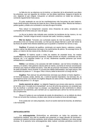 La falta de zinc se relaciona con la bulimia, un desorden de la alimentación que altera
los atracones, que van seguidos de vómitos, con las dietas restrictivas. Asegura el aporte de
zinc, eligiendo el pan integral, incluyendo un alimento proteínico en todas las comidas y
comiendo regularmente frutos secos.

        El pulso acelerado es una de las manifestaciones más frecuentes de este trastorno.
Hazle frente tomando infusiones de hojas de olivo y flores de espino albar. Mezcla las hierbas a
partes iguales y añade una cucharada a una taza de agua hirviendo.

       Para reducir la transpiración corporal, toma infusiones de salvia, empleando una
cucharadita de la hierba seca por vaso de agua.

        La tila es la planta más indicada para controlar los temblores de las manos y la voz
entrecortada. También mitiga la tensión muscular del cuello, hombros y espalda.

         Miel de Azahar: Tomando una cucharada sopera de miel de azahar cada mañana,
afrontarás el día con fuerzas renovadas. La miel que las abejas fabrican a partir del néctar de
las flores de azahar tiene efectos sedantes que te ayudarán a mantener los nervios a raya.

        Pasiflora: El extracto de pasiflora, combinado con espino blanco, valeriana y azahar,
ayuda a calmar las alteraciones nerviosas y los sentimientos de pánico. Se aconseja tomar 25
gotas, un máximo de tres veces al día, diluidas en agua.

          Hipérico: El hipérico ayuda a tratar los estados de ansiedad leves, los miedos
injustificados y las preocupaciones excesivas. Puedes tomarlo en infusión, combinado con tilo,
lavanda, etc. o en cápsulas (hasta l gr. al día). Abstenerse aquellas personas que tomen
antidepresivos o ansiolíticos.

        Dátiles: Los hidratos y los azúcares del dátil revitalizan, casi de forma inmediata, los
nervios y el cerebro. Esta golosina natural calma la mente y aumenta el nivel de concentración
al tiempo que mejora el estado de ánimo. Todo ello sin provocar nerviosismo. Para beneficiarte
de estas bondades, hierve durante 10 minutos tres dátiles deshuesados, dos higos secos y dos
cucharadas de pasas en 1 l. de agua. Filtra o tritura y bebe la decocción a lo largo del día.

       Angélica: Para atenuar las perturbaciones nerviosas que afectan al tracto digestivo –
en forma de náuseas, acidez, diarrea, etc.- o sobre el aparato respiratorio –tos nerviosa, etc-, te
aconsejamos tomar una infusión de angélica después de cada comida. Prepárala añadiendo 15
gotas de esta planta a ½ l. de agua.

        Aceite esencial de vetiver: La relajante fragancia que emana esta esencia, conocida
en la India como ―el aceite de la tranquilidad‖, es muy útil entre las personas con ansiedad que
han de dosificar o controlar mejor su energía. Los deportistas de alto rendimiento lo utilizan
para prevenir los calambres, pero también por su capacidad para calmar los nervios previos a
las competiciones.

        Diluye 2-3 gotas en una cucharada de aceite de almendras (o, en su defecto de oliva).
Frota con la loción las muñecas y el plexo solar (donde se localiza la boca del estómago).

       Si te cuesta dar con este preparado, recurre al aceite esencial de lavanda, de albahaca
o de manzanilla.




ANTICUAGULANTES

         Los anticoagulantes (Sintrom®)no se administran en todos los pacientes con
insuficiencia cardiaca, sino sólo en aquellos que presentan un riesgo elevado de trombosis o
embolias por padecer arritmias cardiacas, tener prótesis cardiacas metálicas o por otras causas
diversas. Si el paciente toma anticoagulantes debe realizar controles periódicos (control del


                                               264
 