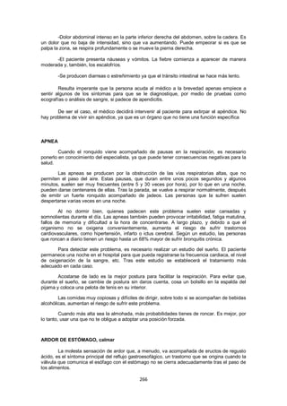 -Dolor abdominal intenso en la parte inferior derecha del abdomen, sobre la cadera. Es
un dolor que no baja de intensidad, sino que va aumentando. Puede empeorar si es que se
palpa la zona, se respira profundamente o se mueve la pierna derecha.

      -El paciente presenta náuseas y vómitos. La fiebre comienza a aparecer de manera
moderada y, también, los escalofríos.

        -Se producen diarreas o estreñimiento ya que el tránsito intestinal se hace más lento.

        Resulta imperante que la persona acuda al médico a la brevedad apenas empiece a
sentir algunos de los síntomas para que se le diagnostique, por medio de pruebas como
ecografías o análisis de sangre, si padece de apendicitis.

       De ser el caso, el médico decidirá intervenir al paciente para extirpar el apéndice. No
hay problema de vivir sin apéndice, ya que es un órgano que no tiene una función específica



APNEA

        Cuando el ronquido viene acompañado de pausas en la respiración, es necesario
ponerlo en conocimiento del especialista, ya que puede tener consecuencias negativas para la
salud.

       Las apneas se producen por la obstrucción de las vías respiratorias altas, que no
permiten el paso del aire. Estas pausas, que duran entre unos pocos segundos y algunos
minutos, suelen ser muy frecuentes (entre 5 y 30 veces por hora), por lo que en una noche,
pueden darse centenares de ellas. Tras la parada, se vuelve a respirar normalmente, después
de emitir un fuerte ronquido acompañado de jadeos. Las personas que la sufren suelen
despertarse varias veces en una noche.

        Al no dormir bien, quienes padecen este problema suelen estar cansadas y
somnolientas durante el día. Las apneas también pueden provocar irritabilidad, fatiga matutina,
fallos de memoria y dificultad a la hora de concentrarse. A largo plazo, y debido a que el
organismo no se oxigena convenientemente, aumenta el riesgo de sufrir trastornos
cardiovasculares, como hipertensión, infarto o ictus cerebral. Según un estudio, las personas
que roncan a diario tienen un riesgo hasta un 68% mayor de sufrir bronquitis crónica.

       Para detectar este problema, es necesario realizar un estudio del sueño. El paciente
permanece una noche en el hospital para que pueda registrarse la frecuencia cardiaca, el nivel
de oxigenación de la sangre, etc. Tras este estudio se establecerá el tratamiento más
adecuado en cada caso.

        Acostarse de lado es la mejor postura para facilitar la respiración. Para evitar que,
durante el sueño, se cambie de postura sin daros cuenta, cosa un bolsillo en la espalda del
pijama y coloca una pelota de tenis en su interior.

        Las comidas muy copiosas y difíciles de dirigir, sobre todo si se acompañan de bebidas
alcohólicas, aumentan el riesgo de sufrir este problema.

         Cuando más alta sea la almohada, más probabilidades tienes de roncar. Es mejor, por
lo tanto, usar una que no te obligue a adoptar una posición forzada.



ARDOR DE ESTÓMAGO, calmar

        La molesta sensación de ardor que, a menudo, va acompañada de eructos de regusto
ácido, es el síntoma principal del reflujo gastroesofágico, un trastorno que se origina cuando la
válvula que comunica el esófago con el estómago no se cierra adecuadamente tras el paso de
los alimentos.

                                              266
 