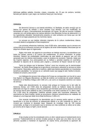deliciosas galletas saladas, biscotes, crepes, croquetas, etc. El pan de centeno, también
llamado pan alemán o pan negro, se mantiene fresco por más tiempo.




CERVEZA

        Se denomina cerveza a una bebida alcohólica, no destilada, de sabor amargo que se
fabrica con granos de cebada u otros cereales cuyo almidón, una vez modificado, es
fermentado en agua y frecuentemente aromatizado con lúpulo. De ella se conocen múltiples
variantes con una amplia gama de matices debidos a las diferentes formas de elaboración y a
los ingredientes utilizados. Generalmente presenta un color ambarino con tonos que van del
amarillo oro al negro pasando por los marrones rojizos.

        La cerveza es una bebida milenaria originaria de la cultura mediterránea clásica,
vinculada desde la antigüedad a fines terapéuticos.

        Las primeras referencias históricas, hace 6.000 años, demuestran que la cerveza era
consumida por la civilización sumeria con el objetivo de evitar enfermedades infecciosas que se
adquirían al beber agua no higienizada.

         Siglos más tarde, los egipcios la convirtieron en bebida nacional y la extendieron por
todos los países vecinos y la cuenca del mediterráneo. El primer historiador, el griego
Herodoto, destacó las propiedades medicinales de esta bebida al asegurar que era muy
apropiada para los dolores estomacales y para la picadura de escorpión. Además, relata que
las mujeres egipcias, muy preocupadas por su belleza y grandes expertas en cosmética,
utilizaban la espuma de la cerveza para ungirse y conservar el frescor natural de la piel.

        Tanto los griegos que la llamaban "zythos" como los romanos que la denominaban
"cerevisia", de Ceres (diosa griega de la agricultura) continuaron utilizando la cerveza en todos
sus imperios. Hipócrates, padre de la medicina, alabó esta bebida asociándola con importantes
beneficios saludables: "La cerveza es un calmante suave que apaga la sed, facilita la dicción,
fortalece el corazón y las encías".

       Los hallazgos de cerveza más antiguos de Europa se corresponden con los de la cueva
Can Sadurní en Begues (Barcelona), se trata de molinos con evidencias de cereal malteado,
fechados en el Neolítico Antiguo (del 3.000 a.C.), así como un recipiente cerámico con restos
de cerveza.

        Hasta este descubrimiento, la cerveza más antigua en Europa era la del valle de
Ambrona (Soria), con 4.400 años de antigüedad, donde se hallaron restos de cerveza
elaborada con trigo en vasijas y otros recipientes que formaban parte de los ajuares funerarios
(la cerveza servía para celebrar la vida y acompañar a los seres queridos en su último viaje).
Con 3.300 años de antigüedad, Cataluña también posee otra importante referencia: los
yacimientos de Genó (Lleida), donde se encontraron residuos característicos de malteado de
cebada en una tinaja que datan de la Edad de Bronce (1.200 a.C)

        Una reciente investigación ha demostrado que la cerveza podría ejercer un efecto
beneficioso a la hora de prevenir la osteoporosis debido a su alto contenido en silicio, un
mineral que mantiene la densidad ósea. Después de investigar más de 100 marcas
comerciales, se llegó a la conclusión que la cerveza con más contenido en silicio es la rubia,
por encima de la negra, la ―light‖ y la sin alcohol.



CIRUELA

        A las ciruelas se les ha considerado como un elixir natural para el mantenimiento de la
juventud. Tradicionalmente se comían ciruelas porque se sabía que una dieta rica en este
alimento ayudaba a mantener el organismo en buena forma, previniendo la aparición de

                                               28
 