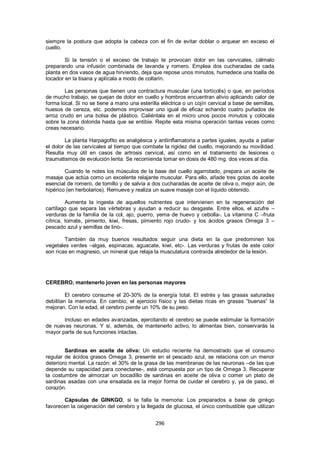 siempre la postura que adopta la cabeza con el fin de evitar doblar o arquear en exceso el
cuello.

        Si la tensión o el exceso de trabajo te provocan dolor en las cervicales, cálmalo
preparando una infusión combinada de lavanda y romero. Emplea dos cucharadas de cada
planta en dos vasos de agua hirviendo, deja que repose unos minutos, humedece una toalla de
tocador en la tisana y aplícala a modo de collarín.

        Las personas que tienen una contractura muscular (una tortícolis) o que, en períodos
de mucho trabajo, se quejan de dolor en cuello y hombros encuentran alivio aplicando calor de
forma local. Si no se tiene a mano una esterilla eléctrica o un cojín cervical a base de semillas,
huesos de cereza, etc. podemos improvisar uno igual de eficaz echando cuatro puñados de
arroz crudo en una bolsa de plástico. Caliéntala en el micro unos pocos minutos y colócala
sobre la zona dolorida hasta que se entibie. Repite esta misma operación tantas veces como
creas necesario.

         La planta Harpagofito es analgésica y antiinflamatoria a partes iguales, ayuda a paliar
el dolor de las cervicales al tiempo que combate la rigidez del cuello, mejorando su movilidad.
Resulta muy útil en casos de artrosis cervical, así como en el tratamiento de lesiones o
traumatismos de evolución lenta. Se recomienda tomar en dosis de 480 mg. dos veces al día.

        Cuando te notes los músculos de la base del cuello agarrotado, prepara un aceite de
masaje que actúa como un excelente relajante muscular. Para ello, añade tres gotas de aceite
esencial de romero, de tomillo y de salvia a dos cucharadas de aceite de oliva o, mejor aún, de
hipérico (en herbolarios). Remueve y realiza un suave masaje con el líquido obtenido.

         Aumenta la ingesta de aquellos nutrientes que intervienen en la regeneración del
cartílago que separa las vértebras y ayudan a reducir su desgaste. Entre ellos, el azufre –
verduras de la familia de la col, ajo, puerro, yema de huevo y cebolla-. La vitamina C –fruta
cítrica, tomate, pimiento, kiwi, fresas, pimiento rojo crudo- y los ácidos grasos Omega 3 –
pescado azul y semillas de lino-.

        También da muy buenos resultados seguir una dieta en la que predominen los
vegetales verdes –algas, espinacas, aguacate, kiwi, etc-. Las verduras y frutas de este color
son ricas en magnesio, un mineral que relaja la musculatura contraída alrededor de la lesión.




CEREBRO, mantenerlo joven en las personas mayores

         El cerebro consume el 20-30% de la energía total. El estrés y las grasas saturadas
debilitan la memoria. En cambio, el ejercicio físico y las dietas ricas en grasas ―buenas‖ la
mejoran. Con la edad, el cerebro pierde un 10% de su peso.

       Incluso en edades avanzadas, ejercitando el cerebro se puede estimular la formación
de nuevas neuronas. Y si, además, de mantenerlo activo, lo alimentas bien, conservarás la
mayor parte de sus funciones intactas.


        Sardinas en aceite de oliva: Un estudio reciente ha demostrado que el consumo
regular de ácidos grasos Omega 3, presente en el pescado azul, se relaciona con un menor
deterioro mental. La razón: el 30% de la grasa de las membranas de las neuronas –de las que
depende su capacidad para conectarse-, está compuesta por un tipo de Omega 3. Recuperar
la costumbre de almorzar un bocadillo de sardinas en aceite de oliva o comer un plato de
sardinas asadas con una ensalada es la mejor forma de cuidar el cerebro y, ya de paso, el
corazón.

       Cápsulas de GINKGO, si te falla la memoria: Los preparados a base de ginkgo
favorecen la oxigenación del cerebro y la llegada de glucosa, el único combustible que utilizan


                                               296
 
