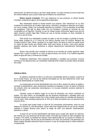 este laxante. Su efecto es suave y se nota a largo tiempo. La mejor manera es comer este fruto
de manera habitual, poco a poco hasta que el intestino se acostumbre.

       Efecto laxante inmediato: Si lo que deseamos es que produzca un efecto laxante
inmediato, probaremos alguno de los siguientes preparados:

        Muy interesante resulta la receta laxante que propone John Heinerman en su libro
mediante la combinación de ciruelas, higos secos, coriandro y zaragatona: Mezclar cinco higos,
con cinco ciruelas, añadir una cucharada pequeña de coriandro y una cucharadita de semillas
de zaragatona. Todo ello se debe moler con una licuadora y guardar en raciones de una
cucharadita en el frigorífico. Durante un par de meses puede consumirse alguna que otra de
estas raciones cuando haga falta. Parece ser que la mezcla consigue un buen resultado al
cabo de un par de horas.

        Otra receta muy interesante consiste en pelar un kilo de ciruelas y quitarles el hueso.
Cocer estas ciruelas en 4 ó 5 litros de vino blanco durante unos 20 minutos. Macerar las
ciruelas durante 5 días. Filtrar y guardar en un lugar fresco. De tanto en tanto se puede tomar
un vasito de este líquido que resulta ideal, tanto para elevar el ánimo, como para asentar
aquellos intestinos que tienen tendencia a originar deposiciones habitualmente demasiado
blandas.

        Mucho más sencillo para combatir la diarrea es el remedio de ciruela siguiente: dejar
reposar tres o cuatro ciruelas en un vaso de agua durante una noche. A la mañana siguiente
beber el agua del vaso y comerse las ciruelas.

        Problemas intestinales: Para intestinos alterables y variables que producen muchos
cambios en las deposiciones y se manifiestan habitualmente irritados se puede utilizar el jarabe
de ciruela.




CIRUELA SECA

        Su altísimo contenido en fibra y su más que considerable aporte en potasio, superior al
de la ciruela fresca, son dos de las razones principales por las que deberíamos incluir esta
sana fruta deshidratada en nuestra dieta.

       La ciruela pasa es la fruta deshidratada más rica en fibra. Aparte de calmar el apetito y
combatir el estreñimiento, este componente mantiene el colesterol a raya. Al reducir el tiempo
de contacto entre las sustancias cancerígenas y la mucosa intestinal, previene además el
cáncer de colon.

        También ocupa el séptimo lugar en la lista de alimentos con mayor contenido en
potasio. Por este motivo, es aconsejable que las personas hipertensas o aquellas otras que
retengan líquidos en exceso troceen dos o tres ciruelas secas sobre los cereales del desayuno
o en el yogur. Esta cantidad proporciona el 12% de la dosis de potasio que una persona sana
requiere al día.

       La ciruela seca posee hasta un total de 20 compuestos antioxidantes, entre los que
destaca la vitamina E y los flavonoides. Comer esta fruta regularmente es uno de los mejores
métodos a nuestro alcance para reducir el riesgo de sufrir una afección cardiovascular,
Alzheimer y cáncer.

        A pesar de ser la fruta deshidratada más ligera (juna unidad sólo aporta 22 calorías),
las mismas que una zanahoria de tamaño medio, la ciruela seca triplica el valor energético de
la fresca. Por suerte, la cantidad de calorías viene determinada por su riqueza en hidratos de
carbono no en grasas. De ahí que se recomiende a los niños, los ancianos y las personas que
deban realizar grandes esfuerzos físicos consumir un par de ciruelas secas a media mañana o
a media tarde.


                                              30
 