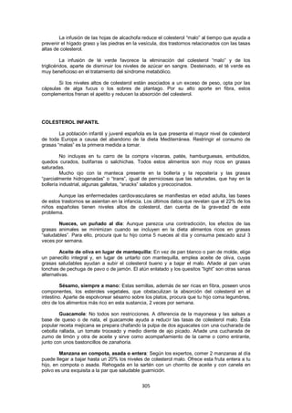 La infusión de las hojas de alcachofa reduce el colesterol ―malo‖ al tiempo que ayuda a
prevenir el hígado graso y las piedras en la vesícula, dos trastornos relacionados con las tasas
altas de colesterol.

          La infusión de té verde favorece la eliminación del colesterol ―malo‖ y de los
triglicéridos, aparte de disminuir los niveles de azúcar en sangre. Desteinado, el té verde es
muy beneficioso en el tratamiento del síndrome metabólico.

       Si los niveles altos de colesterol están asociados a un exceso de peso, opta por las
cápsulas de alga fucus o los sobres de plantago. Por su alto aporte en fibra, estos
complementos frenan el apetito y reducen la absorción del colesterol.




COLESTEROL INFANTIL

        La población infantil y juvenil española es la que presenta el mayor nivel de colesterol
de toda Europa a causa del abandono de la dieta Mediterránea. Restringir el consumo de
grasas ―malas‖ es la primera medida a tomar.

         No incluyas en tu carro de la compra vísceras, patés, hamburguesas, embutidos,
quedos curados, butifarras o salchichas. Todos estos alimentos son muy ricos en grasas
saturadas.
         Mucho ojo con la manteca presente en la bollería y la repostería y las grasas
―parcialmente hidrogenadas‖ o ―trans‖, igual de perniciosas que las saturadas, que hay en la
bollería industrial, algunas galletas, ―snacks‖ salados y precocinados.

       Aunque las enfermedades cardiovasculares se manifiestas en edad adulta, las bases
de estos trastornos se asientan en la infancia. Los últimos datos que revelan que el 22% de los
niños españoles tienen niveles altos de colesterol, dan cuenta de la gravedad de este
problema.

       Nueces, un puñado al día: Aunque parezca una contradicción, los efectos de las
grasas animales se minimizan cuando se incluyen en la dieta alimentos ricos en grasas
―saludables‖. Para ello, procura que tu hijo coma 5 nueces al día y consuma pescado azul 3
veces por semana.

         Aceite de oliva en lugar de mantequilla: En vez de pan blanco o pan de molde, elige
un panecillo integral y, en lugar de untarlo con mantequilla, emplea aceite de oliva, cuyas
grasas saludables ayudan a subir el colesterol bueno y a bajar el malo. Añade al pan unas
lonchas de pechuga de pavo o de jamón. El atún enlatado y los quesitos ―light‖ son otras sanas
alternativas.

         Sésamo, siempre a mano: Estas semillas, además de ser ricas en fibra, poseen unos
componentes, los esteroles vegetales, que obstaculizan la absorción del colesterol en el
intestino. Aparte de espolvorear sésamo sobre los platos, procura que tu hijo coma legumbres,
otro de los alimentos más rico en esta sustancia, 2 veces por semana.

        Guacamole: No todos son restricciones. A diferencia de la mayonesa y las salsas a
base de queso o de nata, el guacamole ayuda a reducir las tasas de colesterol malo. Esta
popular receta mejicana se prepara chafando la pulpa de dos aguacates con una cucharada de
cebolla rallada, un tomate troceado y medio diente de ajo picado. Añade una cucharada de
zumo de limón y otra de aceite y sirve como acompañamiento de la carne o como entrante,
junto con unos bastoncillos de zanahoria.

        Manzana en compota, asada o entera: Según los expertos, comer 2 manzanas al día
puede llegar a bajar hasta un 20% los niveles de colesterol malo. Ofrece esta fruta entera a tu
hijo, en compota o asada. Rehogada en la sartén con un chorrito de aceite y con canela en
polvo es una exquisita a la par que saludable guarnición.


                                              305
 