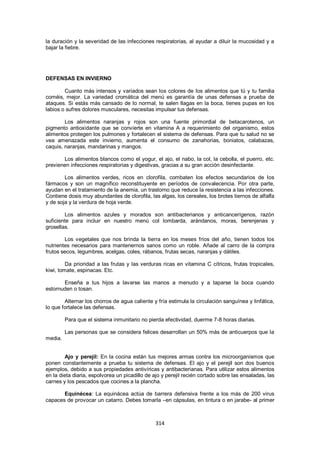 la duración y la severidad de las infecciones respiratorias, al ayudar a diluir la mucosidad y a
bajar la fiebre.




DEFENSAS EN INVIERNO

        Cuanto más intensos y variados sean los colores de los alimentos que tú y tu familia
coméis, mejor. La variedad cromática del menú es garantía de unas defensas a prueba de
ataques. Si estás más cansado de lo normal, te salen llagas en la boca, tienes pupas en los
labios o sufres dolores musculares, necesitas impulsar tus defensas.

        Los alimentos naranjas y rojos son una fuente primordial de betacarotenos, un
pigmento antioxidante que se convierte en vitamina A a requerimiento del organismo, estos
alimentos protegen los pulmones y fortalecen el sistema de defensas. Para que tu salud no se
vea amenazada este invierno, aumenta el consumo de zanahorias, boniatos, calabazas,
caquis, naranjas, mandarinas y mangos.

       Los alimentos blancos como el yogur, el ajo, el nabo, la col, la cebolla, el puerro, etc.
previenen infecciones respiratorias y digestivas, gracias a su gran acción desinfectante.

        Los alimentos verdes, ricos en clorofila, combaten los efectos secundarios de los
fármacos y son un magnífico reconstituyente en períodos de convalecencia. Por otra parte,
ayudan en el tratamiento de la anemia, un trastorno que reduce la resistencia a las infecciones.
Contiene dosis muy abundantes de clorofila, las algas, los cereales, los brotes tiernos de alfalfa
y de soja y la verdura de hoja verde.

        Los alimentos azules y morados son antibacterianos y anticancerígenos, razón
suficiente para incluir en nuestro menú col lombarda, arándanos, moras, berenjenas y
grosellas.

        Los vegetales que nos brinda la tierra en los meses fríos del año, tienen todos los
nutrientes necesarios para mantenernos sanos como un roble. Añade al carro de la compra
frutos secos, legumbres, acelgas, coles, rábanos, frutas secas, naranjas y dátiles.

         Da prioridad a las frutas y las verduras ricas en vitamina C cítricos, frutas tropicales,
kiwi, tomate, espinacas. Etc.

       Enseña a tus hijos a lavarse las manos a menudo y a taparse la boca cuando
estornuden o tosan.

        Alternar los chorros de agua caliente y fría estimula la circulación sanguínea y linfática,
lo que fortalece las defensas.

         Para que el sistema inmunitario no pierda efectividad, duerme 7-8 horas diarias.

         Las personas que se considera felices desarrollan un 50% más de anticuerpos que la
media.


        Ajo y perejil: En la cocina están tus mejores armas contra los microorganismos que
ponen constantemente a prueba tu sistema de defensas. El ajo y el perejil son dos buenos
ejemplos, debido a sus propiedades antivíricas y antibacterianas. Para utilizar estos alimentos
en la dieta diaria, espolvorea un picadillo de ajo y perejil recién cortado sobre las ensaladas, las
carnes y los pescados que cocines a la plancha.

       Equinécea: La equinácea actúa de barrera defensiva frente a los más de 200 virus
capaces de provocar un catarro. Debes tomarla –en cápsulas, en tintura o en jarabe- al primer



                                                314
 