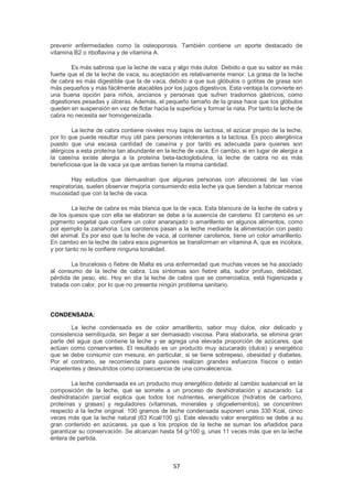 prevenir enfermedades como la osteoporosis. También contiene un aporte destacado de
vitamina B2 o riboflavina y de vitamina A.

        Es más sabrosa que la leche de vaca y algo más dulce. Debido a que su sabor es más
fuerte que el de la leche de vaca, su aceptación es relativamente menor. La grasa de la leche
de cabra es más digestible que la de vaca, debido a que sus glóbulos o gotitas de grasa son
más pequeños y más fácilmente atacables por los jugos digestivos. Esta ventaja la convierte en
una buena opción para niños, ancianos y personas que sufren trastornos gástricos, como
digestiones pesadas y úlceras. Además, el pequeño tamaño de la grasa hace que los glóbulos
queden en suspensión en vez de flotar hacia la superficie y formar la nata. Por tanto la leche de
cabra no necesita ser homogeneizada.

        La leche de cabra contiene niveles muy bajos de lactosa, el azúcar propio de la leche,
por lo que puede resultar muy útil para personas intolerantes a la lactosa. Es poco alergénica
puesto que una escasa cantidad de caseína y por tanto es adecuada para quienes son
alérgicos a esta proteína tan abundante en la leche de vaca. En cambio, si en lugar de alergia a
la caseína existe alergia a la proteína beta-lactoglobulina, la leche de cabra no es más
beneficiosa que la de vaca ya que ambas tienen la misma cantidad.

        Hay estudios que demuestran que algunas personas con afecciones de las vías
respiratorias, suelen observar mejoría consumiendo esta leche ya que tienden a fabricar menos
mucosidad que con la leche de vaca.

        La leche de cabra es más blanca que la de vaca. Esta blancura de la leche de cabra y
de los quesos que con ella se elaboran se debe a la ausencia de caroteno. El caroteno es un
pigmento vegetal que confiere un color anaranjado o amarillento en algunos alimentos, como
por ejemplo la zanahoria. Los carotenos pasan a la leche mediante la alimentación con pasto
del animal. Es por eso que la leche de vaca, al contener carotenos, tiene un color amarillento.
En cambio en la leche de cabra esos pigmentos se transforman en vitamina A, que es incolora,
y por tanto no le confiere ninguna tonalidad.

        La brucelosis o fiebre de Malta es una enfermedad que muchas veces se ha asociado
al consumo de la leche de cabra. Los síntomas son fiebre alta, sudor profuso, debilidad,
pérdida de peso, etc. Hoy en día la leche de cabra que se comercializa, está higienizada y
tratada con calor, por lo que no presenta ningún problema sanitario.




CONDENSADA:

        La leche condensada es de color amarillento, sabor muy dulce, olor delicado y
consistencia semilíquida, sin llegar a ser demasiado viscosa. Para elaborarla, se elimina gran
parte del agua que contiene la leche y se agrega una elevada proporción de azúcares, que
actúan como conservantes. El resultado es un producto muy azucarado (dulce) y energético
que se debe consumir con mesura, en particular, si se tiene sobrepeso, obesidad y diabetes.
Por el contrario, se recomienda para quienes realizan grandes esfuerzos físicos o están
inapetentes y desnutridos como consecuencia de una convalecencia.

        La leche condensada es un producto muy energético debido al cambio sustancial en la
composición de la leche, que se somete a un proceso de deshidratación y azucarado. La
deshidratación parcial explica que todos los nutrientes, energéticos (hidratos de carbono,
proteínas y grasas) y reguladores (vitaminas, minerales y oligoelementos), se concentren
respecto a la leche original: 100 gramos de leche condensada suponen unas 330 Kcal, cinco
veces más que la leche natural (63 Kcal/100 g). Este elevado valor energético se debe a su
gran contenido en azúcares, ya que a los propios de la leche se suman los añadidos para
garantizar su conservación. Se alcanzan hasta 54 g/100 g, unas 11 veces más que en la leche
entera de partida.



                                               57
 
