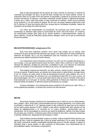 Bajo la piel aterciopelada de las piezas de mayor colorido se esconde un arsenal de
nutrientes que protegen los ojos y la piel de daño causado por los rayos solares. Comer un
melocotón diario es la mejor forma de prevenir la sequedad y preservar la juventud de la piel
durante más tiempo. El sabroso y aromático melocotón resulta diurético y ligeramente laxante.
A pesar de su dulzor, esta fruta posee un bajo contenido en hidratos –menor que el presente
en la nectarina- y un nulo aporte en grasas. De ahí que una pieza mediana proporcione unas
60-70 calorías. El yodo que aporta esta fruta, aunque sea en cantidades modestas, mejora los
resultados de las dietas de control de peso.

        Los niños, las embarazadas, los fumadores, las personas que sufren estrés y las
hipertensas no deberían dejar pasar la oportunidad de comer esta fruta fresca. En conserva,
los melocotones pierden gran parte de su acción diurética y antienvejecimiento, aparte de
ganar calorías. La piel de melocotón puede producir alergias, razón por la que se recomienda
consumirlo pelado.




MELOCOTÓN DESECADO, energía para el frío

        Esta fruta seca (orejones) contiene cinco veces más potasio que la naranja. Este
mineral es de gran ayuda para las personas que siguen una dieta pobre en sodio (hipertensos,
retención de líquidos, etc.) y es muy beneficioso para los músculos de los niños y de las
personas que realizan esfuerzos físicos intensos.

        Los melocotones secos troceados combinan muy bien con los cereales del desayuno y
con el yogur, a los que aporta buenas dosis de hierro, calcio, fibra y vitamina A. Esta vitamina
refuerza las defensas, protege los pulmones y embellece la piel. Los orejones de melocotón
también se emplean en la preparación de rellenos de carne y de sabrosas tartas.

         Para obtener orejones de melocotón, se debe, primero, extraer la piel y, después, pelar
la fruta en espiral. Posteriormente, se colocan las virutas sobre un tejido limpio y se dejan secar
al sol. En invierno, es mejor secar la fruta de temporada (manzana, piña, plátano, etc.) en el
horno o en el microondas. Se comienza con una temperatura baja (50º C) y poco a poco, se
eleva hasta llegar a los 70º C. La fruta suele estar lista al cabo de unos 8 ó 9 horas. Para que la
fruta desecada no se ―arrugue‖ en exceso, debe guardarse en frascos de cristal bien cerrados.
Evita las bolsas de plástico, el alimento podría enmohecerse con rapidez.

        Si tienes sobrepeso –los melocotones secos contienen 219 calorías por cada 100 g.- o
sufres digestiones pesadas, no abuses del consumo de este alimento.




MELÓN

         Numerosos estudios científicos han demostrado que el melón es rico en antioxidantes,
fibra, potasio, calcio, ácido fólico (recomendable para los mujeres gestantes), zinc (bueno para
la próstata) y vitaminas B, C y E. Además posee un alto contenido en agua que en la mayoría
de los casos puede alcanzar el 95%. Debido a esta última característica está indicado en las
dietas de adelgazamiento y le convierte en un suave diurético, recomendado para la
hipertensión. No es aconsejable su consumo por parte de diabéticos, debido a los altos niveles
de azúcares que contiene, ni tampoco para niños menores de dos años y personas propensas
a diarreas, flatulencias, dispepsias de fermentación y colitis.

        Esta hortaliza previene también la gota y la artritis, mejora el estreñimiento gracias a su
aporte de fibra, nivela el colesterol alto y alivia la acidez estomacal. Por su parte, las semillas
del melón concentran también propiedades beneficiosas pues en infusión ayudan a regular la
actividad renal y secas poseen un alto contenido en flavonoides, muy relacionados por la
permeabilidad capilar, hemostasis y antioxidación.

                                                66
 