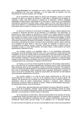 Grupo Sucreñas: Son variedades con menor- acidez y ligeramente insípidas, por lo
que actualmente son muy poco cultivadas y no son aptas para la industria. Las más
importantes son: Succari, Sucreña, Lima, Vaniglia.

        De su composición nutritiva, destaca su escaso valor energético, gracias a su elevado
contenido en agua y su riqueza de vitamina C, ácido fólico y minerales como el potasio, el
magnesio y calcio. Este último apenas se absorbe por el organismo. Contiene cantidades
apreciables de beta-caroteno, responsable de su color típico y conocido por sus propiedades
antioxidantes; además de los ácidos málico, oxálico, tartárico y cítrico, este último potencia la
acción de la vitamina C. La cantidad de fibra es apreciable y ésta se encuentra sobre todo en la
parte blanca entre la pulpa y la corteza, por lo que su consumo favorece el tránsito intestinal.


         La vitamina C interviene en la formación de colágeno, huesos y dientes, glóbulos rojos
y favorece la absorción del hierro de los alimentos y la resistencia a las infecciones. La
provitamina A o beta caroteno se transforma en vitamina A en nuestro organismo conforme
éste lo necesita. Dicha vitamina es esencial para la visión, el buen estado de la piel, el cabello,
las mucosas, los huesos y para el buen funcionamiento del sistema inmunológico. El ácido
fólico interviene en la producción de glóbulos rojos y blancos, en la síntesis material genético y
la formación anticuerpos del sistema inmunológico. El potasio es un mineral necesario para la
transmisión y generación del impulso nervioso y para la actividad muscular normal, interviene
en el equilibrio de agua dentro y fuera de la célula. El magnesio se relaciona con el
funcionamiento de intestino, nervios y músculos, forma parte de huesos y dientes, mejora la
inmunidad y posee un suave efecto laxante. Los ácidos málico y cítrico poseen una acción
desinfectante y alcalinizan la orina.

        Las naranjas, gracias a su agradable sabor y a sus propiedades refrescantes,
constituyen una de las principales frutas de mesa, y son muy populares y consumidas por toda
la población. El zumo de naranja suele ser el primer sabor a fruta que prueban los bebés, y
supone a partir de los 5 meses el único aporte complementario de vitamina C a la dieta, entre
otros nutrientes. Presentan un tamaño idóneo para el consumo individual y su cáscara protege
la pulpa y evita que el interior se estropee, por lo que tienen la ventaja de que se pueden llevar
a cualquier parte y ser consumidas en cualquier momento del día.

        La naranja y su zumo son fuente excelente de vitamina C, flavonoides y beta-caroteno,
por lo que esta fruta se considera especialmente interesante para la salud cardiovascular.
Estas sustancias tienen función antioxidante; inhiben la oxidación del llamado "mal colesterol"
(LDL-c) e impiden que éste se deposite en las paredes de los vasos sanguíneos y previenen de
este modo la aterosclerosis. Estas sustancias tienen capacidad antioxidante; combaten la
acción nociva de los radicales libres, sustancias responsables del desarrollo de enfermedades
cardiovasculares, degenerativas y de cáncer.

         Una naranja mediana o un vaso de zumo cubren prácticamente el 100% de las
recomendaciones de vitamina C, que son de 60 miligramos para una persona adulta. No
obstante, hay situaciones que aumentan los requerimientos de dicho nutriente: tabaquismo,
alcoholismo, toma de ciertos medicamentos, embarazo y lactancia, estrés, defensas
disminuidas, la práctica intensa de deporte, el cáncer, el Sida, las enfermedades infecciosas y
las inflamatorias crónicas, como el reumatismo.

        En estos casos, está particularmente recomendado el consumo habitual de naranjas. Y
para el resto de la población, comerlas, puede reportar más beneficios durante los meses
invernales y en los cambios estacionales, cuando son frecuentes los altibajos en el sistema de
defensas, y se es propenso a contraer catarros o infecciones.

        Por su abundancia en ácido fólico, vitamina imprescindible en los procesos de división
y multiplicación celular que tienen lugar en los primeros meses de gestación, el consumo de
naranjas resulta especialmente interesante para las mujeres embarazadas, aunque por su
composición ácida puede provocar acidez a las gestantes con el estómago delicado.

En caso de anemia ferropénica, es muy útil y recomendable consumir esta fruta acompañando



                                                73
 
