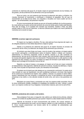 contenido en vitaminas del grupo B, el níscalo mejora el aprovechamiento de los hidratos, de
las grasas y de las proteínas de los alimentos a los que acompaña.

        Ricos en yodo y en una sustancia que favorece la absorción del calcio y el fósforo, los
níscalos favorecen el crecimiento y contribuyen a fortalecer el esqueleto. De ahí que se
recomienden en la dieta de los niños –en croquetas o revueltos con huevo suelen ser de su
agrado-, las embarazadas y las personas mayores.

        El único inconveniente del níscalo es que son el bocado predilecto de muchos gusanos.
Es mala señal que la parte central del sombrero (la zona de donde parte el tallo) esté blandita.
Para salir de dudas, no te quedará otro remedio que trocearlos. Asadas o fritas, las setas
pierden hasta un 25% de sus vitaminas. La técnica culinaria que implica una menor pérdida de
nutrientes es la cocción al vapor.




NÍSPERO, el primer reglo de la primavera

        El níspero es muy ligero y diurético. Por eso, esta sabrosa fruta originaria del Japón, es
de obligada presencia en las dietas depurativas o bajas en grasa.

        Debido a la presencia de vitaminas del grupo B, el níspero favorece el proceso de
crecimiento de los niños y la obtención de energía de los alimentos que comemos.

       Al contrario que otras frutas con hueso, como la ciruela o las cerezas, el níspero ejerce
una función astringente y antiinflamatorio sobre el intestino. Batido o rallado con manzana,
obtendremos un vitamínico preparado contra la diarrea. Gracias a su alto contenido en
betacarotenos, del que da fe su llamativo color naranja, esta fruta también mejora el estado de
la mucosa del aparato digestivo tras una intoxicación. Precisamente por su alto aporte en este
pigmento de color naranja y en cobre, el níspero es capaz de broncear la piel desde dentro, al
tiempo que la protege de los efectos nocivos del sol.

         Dejando a un lado el mango y a la papaya, el níspero es la fruta con mayor contenido
en betacarotenos. Este pigmento, además de prevenir el cáncer, impulsa las defensas y mejora
la vista, tiene el poder de rejuvenecer la piel y de intensificar el bronceado.

        El potasio es el mineral que más destaca en su composición nutricional. Un postre de lo
más indicado en caso de hipertensión, de sufrir problemas cardíacos o de tener más líquidos
de la cuenta es la macedonia de níspero, kiwi y plátano. Gracias a su aporte en ácido málico,
ayuda a desinfectar las vías urinarias y a alcalinizar la orina, lo que beneficia a las personas
propensas a las cistitis o a los cálculos renales de ácido úrico, así como a los pacientes con
gota.

        Mezclado con queso fresco y endulzado con miel, los nísperos están exquisitos. No es
la única combinación posible, pruébalos en ensaladas de endibias con apio, nueces y queso
azul. Los nísperos verdes son muy indigestos. Consúmelos maduros, pero con la carne firme.




NUECES, protectoras del corazón y del cerebro.

         Este prodigioso fruto seco, el segundo más calórico por detrás de los piñones, debería
incluirse en la dieta de aquellas personas que quieran mejorar su salud desde todos los frentes.

        Además de favorecer el buen funcionamiento del cerebro, las nueces retrasan el
proceso de envejecimiento de la piel y de los órganos, debido a su alto contenido en vitamina
E. Cinco nueces proporcionan una tercera parte de la cantidad de antioxidantes que
requerimos a diario.


                                               75
 